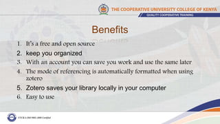 Benefits
1. It’s a free and open source
2. keep you organized
3. With an account you can save you work and use the same later
4. The mode of referencing is automatically formatted when using
zotero
5. Zotero saves your library locally in your computer
6. Easy to use
 