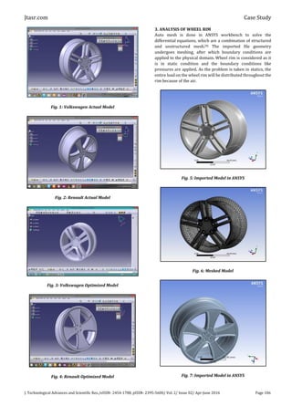Jtasr.com Case Study
J. Technological Advances and Scientific Res./eISSN- 2454-1788, pISSN- 2395-5600/ Vol. 2/ Issue 02/ Apr-June 2016 Page 106
Fig. 1: Volkswagen Actual Model
Fig. 2: Renault Actual Model
Fig. 3: Volkswagen Optimized Model
Fig. 4: Renault Optimized Model
3. ANALYSIS OF WHEEL RIM
Auto mesh is done in ANSYS workbench to solve the
differential equations, which are a combination of structured
and unstructured mesh.[9] The imported file geometry
undergoes meshing, after which boundary conditions are
applied to the physical domain. Wheel rim is considered as it
is in static condition and the boundary conditions like
pressures are applied. As the problem is taken in statics, the
entire load on the wheel rim will be distributed throughout the
rim because of the air.
Fig. 5: Imported Model in ANSYS
Fig. 6: Meshed Model
Fig. 7: Imported Model in ANSYS
 