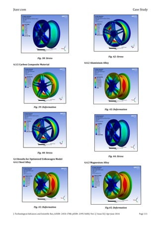 Jtasr.com Case Study
J. Technological Advances and Scientific Res./eISSN- 2454-1788, pISSN- 2395-5600/ Vol. 2/ Issue 02/ Apr-June 2016 Page 111
Fig. 38: Stress
4.3.5 Carbon Composite Material
Fig. 39: Deformation
Fig. 40: Stress
4.4 Results for Optimized Volkswagen Model
4.4.1 Steel Alloy
Fig. 41: Deformation
Fig. 42: Stress
4.4.2 Aluminium Alloy
Fig. 43: Deformation
Fig. 44: Stress
4.4.3 Magnesium Alloy
Fig.45: Deformation
 