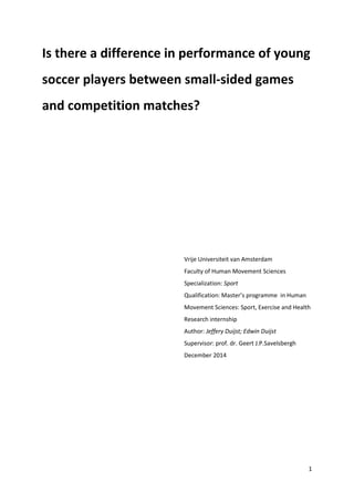 1
Is there a difference in performance of young
soccer players between small-sided games
and competition matches?
Vrije Universiteit van Amsterdam
Faculty of Human Movement Sciences
Specialization: Sport
Qualification: Master’s programme in Human
Movement Sciences: Sport, Exercise and Health
Research internship
Author: Jeffery Duijst; Edwin Duijst
Supervisor: prof. dr. Geert J.P.Savelsbergh
December 2014
 