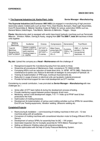 2 - 2 -
EXPERIENCE:
SINCE DEC’2010.
1. The Supreme Industries Ltd. Kanhe Plant - India: Senior Manager - Manufacturing.
The Supreme Industries Ltd (Turnover- INR 145Cr.) is engaged in manufacturing of high precision
Automotive plastic molded parts such as Door Trims, Dash Boards, Bumpers, Head Light Assemblies,
Cock Pit Assemblies & Material Handling Crates & Pallets for various automotive OEM’s such as,
General Motors,VolksWagon, Tata Motors, Mahindra & Mahindra. Piaggio - Vespa.
Plants: Manufacturing plant is equipped with world class brand hydraulic machines such as Ferromatic
Milacron. Windsor, Haitian, Demag & Husky, ranging from 250 T to 2800 T, total 24 machines in three
units together.
Molding
Machines
Auxilaries Cranes Compressors Generators Tool Room
Total 24
Machines
Ranging from
250T to 2800T.
Hopper Loaders,
Dryers & MTC for
each machine.
Cooling towers x
2 -150TR.
30T EOT x
2 cranes &
20T EOT x
2 cranes.
Atlas Copco
screw type GX
7 x 4 & GAE
35 x 3.
Cummins
1250 x 1 &
150 x 1.
VMC x 1, Surface
grinder x 1 &
conventional
machines - 4.
My Job: I joined this company as a Head – Maintenance with the challenge of
 Reorganize & expand the manufacturing setup from two plants to three.
 Streamline all procedures of Maintenance Dept. complying to TS 16949 & EMS.
 Complying KRA’s such as reduction of break-down time, i.e. MTBF. MTTR (MIS). Reduction in
maintenance & spares cost, Reduce & eliminate oil leakages & consumption of hydraulic oil.
 Training & implementation of TPM ways, Continual Improvements etc.
 Reduction in usage of power on electrical units per kg plastic material processed.
 Provide full technical support for new mold development as CFT member.
Considering my overall contribution, I was promoted as Senior Manager – Manufacturing with new
challenges as :-
 Active piller of CFT team before & during the development process of tooling.
 Provide interfacing support between product designer & tool room.
 Monitoring various mold development stages, T-0 / T-1 trials up to PPAP level & then
productions the mold.
 Optimization of molding processes.
 Development & implementation of various post molding activities such as SPM’s for assemblies,
End Of Line Testing equipments, Vibration welding, Ultrasonic welding etc.
Completed Projects:
 Restructuring & installation – commissioning of molding machines in third unit – 12 new
machines along with all auxiliaries.
 Conversion of molding machines with conventional Induction motor to Energy Efficient VFD’s &
Servo’s.
 Development of various SPM’s for assembly lines for IAC – VW project.
 Automated inspection line for Cockpits assembly for TATA Motors Passenger Cars.
 Setting up Ultrasonic Welding setup with endurance testing.
 Process optimization with the help of Cavity Pressure Monitoring System.
 