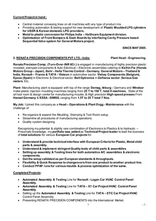 3 - 3 -
Current Project in hand :
 Central material conveying lines on all machines with any type of product mix.
 Providing automation & testing support for new development of Plastic Moulded LPG cylinders
for USSR & Korean domestic LPG providers.
 Metal to plastic conversion for Philips India – Helthcare Equipment division.
 Optimisation of Front Bumpers & Dash Boards by interfacing Cavity Pressure based
Sequential Valve system for General Motors project.
SINCE MAY’2005.
2. RENATA PRECISION COMPONENTS PVT LTD.- India: Plant Head - Engineering.
Renata Precision Comp; (Turn-Over- INR 8Cr.) is engaged in manufacturing of highly precision plastic
moulded, stamped components & Auto Electrical – Electronic assemblies catering to Keihin Fie (Honda
Motors Group - Japan), Behr - Hella Thermo Control - Germany, General Motors – Thailand &
India, Renault – France & TATA - Visteon in automotive sector. Vishay Components (Belgium),
Epcos (Spain) in Electronic & Electrical sector. Bell Optronics in Defiance sector. Sensus Gas
meters. Etc.
Plant: Manufacturing plant is equipped with top of the range Demag, Arburg - Germany and Windsor
make plastic injection moulding machines ranging from 25 T to 150 T, total 9 machines. State of the
art tool room & design center for manufacturing moulds, & High precision High speed presses From
Hansel Germany & ESSA –SWISS, ranging from 1.5T to 25 T total 7 Nos.
My Job: I joined this company as a Head – Operations & Plant Engg - Maintenance with the
challenge of
 Re-organize & expand the Moulding, Stamping & Tool Room setup.
 Streamline all procedures of manufacturing operations.
 Quality system designing.
Recognizing my potential & slightly rare combination of Electronics to Plastics & to Hydraulic –
Pneumatic knowledge, my portfolio was added as Technical Project leader to lead the business
of total solutions for various European Car projects for:
 Understand & provide technical interface with European Criteria for Plastic, Metal child
parts & assembly.
 Understand & implement stringent Quality tests of child parts & assemblies
 Setting up assembly & Testing lines for both automotive A/C assemblies & electronic
components.
 Get the setup validated as per European standards & throughputs.
 Flexibility & Quick Response to changeovers from one product to another product line.
 Conduct PPAP runs for various moulds & process optimization of the same.
Completed Projects:
 Automated Assembly & Testing Line for Renault - Logan Car HVAC Control Panel
Assembly.
 Automated Assembly & Testing Line for TATA – X1 Car Project HVAC Control Panel
Assembly.
 Setting up the Automated Assembly & Testing Line for TATA – ETC Car Project HVAC
Control Panel Assembly.
 Presenting RENATA PRECISION COMPONENTS into the International Market.
 
