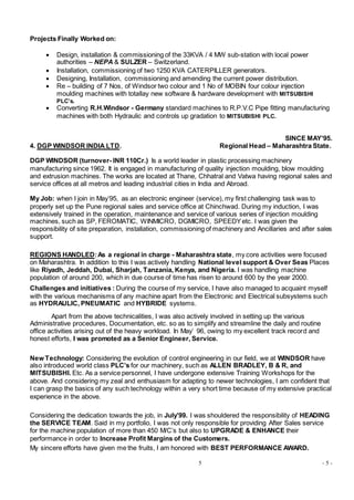 5 - 5 -
Projects Finally Worked on:
 Design, installation & commissioning of the 33KVA / 4 MW sub-station with local power
authorities – NEPA & SULZER – Switzerland.
 Installation, commissioning of two 1250 KVA CATERPILLER generators.
 Designing, Installation, commissioning and amending the current power distribution.
 Re – building of 7 Nos, of Windsor two colour and 1 No of MOBIN four colour injection
moulding machines with totallay new software & hardware development with MITSUBISHI
PLC’s.
 Converting R.H.Windsor - Germany standard machines to R.P.V.C Pipe fitting manufacturing
machines with both Hydraulic and controls up gradation to MITSUBISHI PLC.
SINCE MAY’95.
4. DGP WINDSOR INDIA LTD. Regional Head – Maharashtra State.
DGP WINDSOR (turnover- INR 110Cr.) Is a world leader in plastic processing machinery
manufacturing since 1962. It is engaged in manufacturing of quality injection moulding, blow moulding
and extrusion machines. The works are located at Thane, Chhatral and Vatwa having regional sales and
service offices at all metros and leading industrial cities in India and Abroad.
My Job: when I join in May’95, as an electronic engineer (service), my first challenging task was to
properly set up the Pune regional sales and service office at Chinchwad. During my induction, I was
extensively trained in the operation, maintenance and service of various series of injection moulding
machines, such as SP, FEROMATIC, WINMICRO, DGMICRO, SPEEDYetc. I was given the
responsibility of site preparation, installation, commissioning of machinery and Ancillaries and after sales
support.
REGIONS HANDLED:As a regional in charge - Maharashtra state, my core activities were focused
on Maharashtra. In addition to this I was actively handling National level support & Over Seas Places
like Riyadh, Jeddah, Dubai, Sharjah, Tanzania, Kenya, and Nigeria. I was handling machine
population of around 200, which in due course of time has risen to around 600 by the year 2000.
Challenges and initiatives : During the course of my service, I have also managed to acquaint myself
with the various mechanisms of any machine apart from the Electronic and Electrical subsystems such
as HYDRAULIC, PNEUMATIC and HYBRIDE systems.
Apart from the above technicalities, I was also actively involved in setting up the various
Administrative procedures, Documentation, etc. so as to simplify and streamline the daily and routine
office activities arising out of the heavy workload. In May’ 96, owing to my excellent track record and
honest efforts, I was promoted as a Senior Engineer, Service.
New Technology: Considering the evolution of control engineering in our field, we at WINDSOR have
also introduced world class PLC’s for our machinery, such as ALLEN BRADLEY, B & R, and
MITSUBISHI. Etc. As a service personnel, I have undergone extensive Training Workshops for the
above. And considering my zeal and enthusiasm for adapting to newer technologies, I am confident that
I can grasp the basics of any such technology within a very short time because of my extensive practical
experience in the above.
Considering the dedication towards the job, in July’99. I was shouldered the responsibility of HEADING
the SERVICE TEAM. Said in my portfolio, I was not only responsible for providing After Sales service
for the machine population of more than 450 M/C’s but also to UPGRADE & ENHANCE their
performance in order to Increase Profit Margins of the Customers.
My sincere efforts have given me the fruits, I am honored with BEST PERFORMANCE AWARD.
 