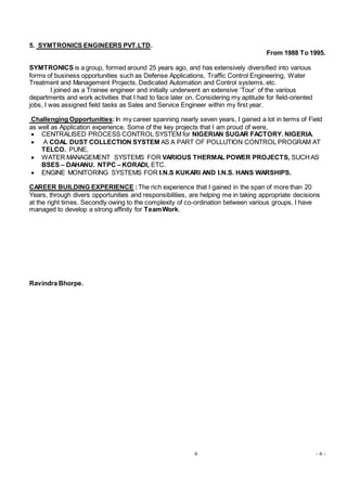 6 - 6 -
5. SYMTRONICS ENGINEERS PVT.LTD.
From 1988 To 1995.
SYMTRONICS is a group, formed around 25 years ago, and has extensively diversified into various
forms of business opportunities such as Defense Applications, Traffic Control Engineering, Water
Treatment and Management Projects, Dedicated Automation and Control systems, etc.
I joined as a Trainee engineer and initially underwent an extensive ‘Tour’ of the various
departments and work activities that I had to face later on. Considering my aptitude for field-oriented
jobs, I was assigned field tasks as Sales and Service Engineer within my first year.
Challenging Opportunities:In my career spanning nearly seven years, I gained a lot in terms of Field
as well as Application experience. Some of the key projects that I am proud of were,
 CENTRALISED PROCESS CONTROL SYSTEM for NIGERIAN SUGAR FACTORY. NIGERIA.
 A COAL DUST COLLECTION SYSTEM AS A PART OF POLLUTION CONTROL PROGRAM AT
TELCO. PUNE,
 WATER MANAGEMENT SYSTEMS FOR VARIOUS THERMAL POWER PROJECTS, SUCHAS
BSES – DAHANU. NTPC – KORADI, ETC.
 ENGINE MONITORING SYSTEMS FOR I.N.S KUKARI AND I.N.S. HANS WARSHIPS.
CAREER BUILDING EXPERIENCE :The rich experience that I gained in the span of more than 20
Years, through divers opportunities and responsibilities, are helping me in taking appropriate decisions
at the right times. Secondly owing to the complexity of co-ordination between various groups, I have
managed to develop a strong affinity for TeamWork.
Ravindra Bhorpe.
 