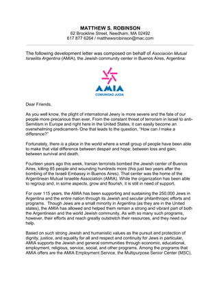 MATTHEW S. ROBINSON
62 Brookline Street, Needham, MA 02492
617 877 6264 / matthewsrobinson@mac.com
The following development letter was composed on behalf of Asociación Mutual
Israelita Argentina (AMIA), the Jewish community center in Buenos Aires, Argentina:
Dear Friends,
As you well know, the plight of international Jewry is more severe and the fate of our
people more precarious than ever. From the constant threat of terrorism in Israel to anti-
Semitism in Europe and right here in the United States, it can easily become an
overwhelming predicament- One that leads to the question, “How can I make a
difference?”
Fortunately, there is a place in the world where a small group of people have been able
to make that vital difference between despair and hope; between loss and gain;
between survival and death.
Fourteen years ago this week, Iranian terrorists bombed the Jewish center of Buenos
Aires, killing 85 people and wounding hundreds more (this just two years after the
bombing of the Israeli Embassy in Buenos Aires). That center was the home of the
Argentinean Mutual Israelite Association (AMIA). While the organization has been able
to regroup and, in some aspects, grow and flourish, it is still in need of support.
For over 115 years, the AMIA has been supporting and sustaining the 250,000 Jews in
Argentina and the entire nation through its Jewish and secular philanthropic efforts and
programs. Though Jews are a small minority in Argentina (as they are in the United
states), the AMIA has allowed and helped them remain a strong and vibrant part of both
the Argentinean and the world Jewish community. As with so many such programs,
however, their efforts and reach greatly outstretch their resources, and they need our
help.
Based on such strong Jewish and humanistic values as the pursuit and protection of
dignity, justice, and equality for all and respect and continuity for Jews in particular,
AMIA supports the Jewish and general communities through economic, educational,
employment, religious, service, social, and other programs. Among the programs that
AMIA offers are the AMIA Employment Service, the Multipurpose Senior Center (MSC),
 