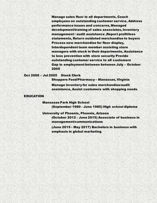 Manage sales floor in all departments, Coach
employees on outstanding customer service, Address
performance issues and concerns, Managed
development/training of sales associates, Inventory
management / audit assistance ,Report profit/loss
statements, Return outdated merchandise to buyers
Process new merchandise for floor display,
Interdependent team member assisting store
managers with stock in their departments, Assistance
to loss prevention with store security Provide
outstanding customer service to all customers
Gap in employment between between July – October
2005
Oct 2000 – Jul 2005 Stock Clerk
Shoppers Food/Pharmacy – Manassas, Virginia
Manage inventory for sales merchandise/audit
assistance, Assist customers with shopping needs
EDUCATION
Manassas Park High School
(September 1980 - June 1985) High school diploma
University of Phoenix, Phoenix, Arizona
(October 2012 - June 2015) Associate of business in
management/communications
(June 2015 - May 2017) Bachelors in business with
emphasis in global marketing
 