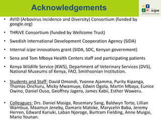 Acknowledgements
• AVID (Arbovirus Incidence and Diversity) Consortium (funded by
google.org)
• THRiVE Consortium (funded by Wellcome Trust)
• Swedish International Development Cooperation Agency (SIDA)
• Internal icipe innovations grant (SIDA, SDC, Kenyan government)
• Sena and Tom Mboya Health Centers staff and participating patients
• Kenya Wildlife Service (KWS), Department of Veterinary Services (DVS),
National Museums of Kenya, FAO, Smithsonian Institution.
• Students and Staff: David Omondi, Yvonne Ajamma, Purity Kipanga,
Thomas Onchuru, Micky Mwamuye, Edwin Ogola, Martin Mbaya, Eunice
Owino, Daniel Ouso, Geoffrey Jagero, James Kabii, Esther Waweru.
• Colleagues: Drs. Daniel Masiga, Rosemary Sang, Baldwyn Torto, Lillian
Wambua, Maamun Jeneby, Damaris Matoke, Marycelin Baba, Jeremy
Herren, Edward Kariuki, Laban Njoroge, Burtram Fielding, Anne Muigai,
Mario Younan.
 