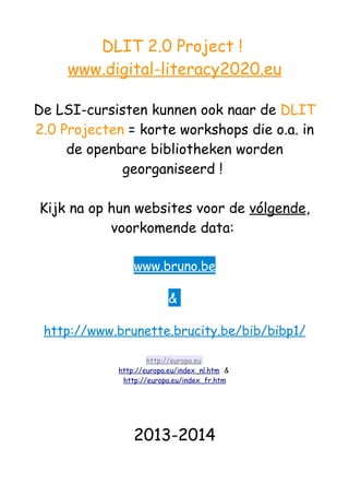 DLIT 2.0 Project !
www.digital-literacy2020.eu
De LSI-cursisten kunnen ook naar de DLIT
2.0 Projecten = korte workshops die o.a. in
de openbare bibliotheken worden
georganiseerd !
Kijk na op hun websites voor de vólgende,
voorkomende data:
www.bruno.be
&
http://www.brunette.brucity.be/bib/bibp1/
http://europa.eu
http://europa.eu/index_nl.htm &
http://europa.eu/index_fr.htm
2013-2014
 