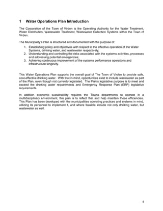 4
1 Water Operations Plan Introduction
The Corporation of the Town of Virden is the Operating Authority for the Water Treatment,
Water Distribution, Wastewater Treatment, Wastewater Collection Systems within the Town of
Virden.
The Municipality’s Plan is structured and documented with the purpose of:
1. Establishing policy and objectives with respect to the effective operation of the Water
Systems, drinking water, and wastewater respectively;
2. Understanding and controlling the risks associated with the systems activities, processes
and addressing potential emergencies;
3. Achieving continuous improvement of the systems performance operations and
infrastructure longevity.
This Water Operations Plan supports the overall goal of The Town of Virden to provide safe,
cost-effective drinking water. With that in mind, opportunities exist to include wastewater as part
of the Plan, even though not currently legislated. The Plan’s legislative purpose is to meet and
exceed the drinking water requirements and Emergency Response Plan (ERP) legislative
requirements.
In addition economic sustainability requires the Towns departments to operate in a
multidisciplinary environment, this plan is to reflect that and help maintain those efficiencies.
This Plan has been developed with the municipalities operating practices and systems in mind,
utilizing its personnel to implement it, and where feasible include not only drinking water, but
wastewater as well.
 