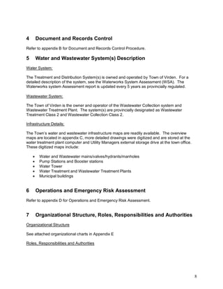 8
4 Document and Records Control
Refer to appendix B for Document and Records Control Procedure.
5 Water and Wastewater System(s) Description
Water System:
The Treatment and Distribution System(s) is owned and operated by Town of Virden. For a
detailed description of the system, see the Waterworks System Assessment (WSA). The
Waterworks system Assessment report is updated every 5 years as provincially regulated.
Wastewater System:
The Town of Virden is the owner and operator of the Wastewater Collection system and
Wastewater Treatment Plant. The system(s) are provincially designated as Wastewater
Treatment Class 2 and Wastewater Collection Class 2.
Infrastructure Details:
The Town’s water and wastewater infrastructure maps are readily available. The overview
maps are located in appendix C, more detailed drawings were digitized and are stored at the
water treatment plant computer and Utility Managers external storage drive at the town office.
These digitized maps include:
 Water and Wastewater mains/valves/hydrants/manholes
 Pump Stations and Booster stations
 Water Tower
 Water Treatment and Wastewater Treatment Plants
 Municipal buildings
6 Operations and Emergency Risk Assessment
Refer to appendix D for Operations and Emergency Risk Assessment.
7 Organizational Structure, Roles, Responsibilities and Authorities
Organizational Structure
See attached organizational charts in Appendix E
Roles, Responsibilities and Authorities
 