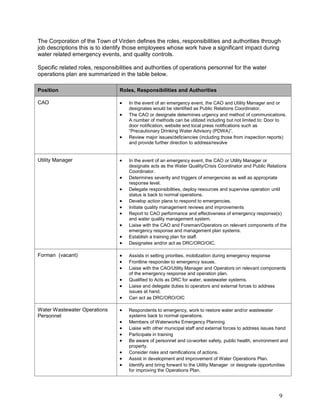 9
The Corporation of the Town of Virden defines the roles, responsibilities and authorities through
job descriptions this is to identify those employees whose work have a significant impact during
water related emergency events, and quality controls.
Specific related roles, responsibilities and authorities of operations personnel for the water
operations plan are summarized in the table below.
Position Roles, Responsibilities and Authorities
CAO  In the event of an emergency event, the CAO and Utility Manager and or
designates would be identified as Public Relations Coordinator.
 The CAO or designate determines urgency and method of communications.
A number of methods can be utilized including but not limited to: Door to
door notification, website and local press notifications such as
“Precautionary Drinking Water Advisory (PDWA)”.
 Review major issues/deficiencies (including those from inspection reports)
and provide further direction to address/resolve
Utility Manager  In the event of an emergency event, the CAO or Utility Manager or
designate acts as the Water Quality/Crisis Coordinator and Public Relations
Coordinator.
 Determines severity and triggers of emergencies as well as appropriate
response level.
 Delegate responsibilities, deploy resources and supervise operation until
status is back to normal operations.
 Develop action plans to respond to emergencies.
 Initiate quality management reviews and improvements
 Report to CAO performance and effectiveness of emergency response(s)
and water quality management system.
 Liaise with the CAO and Foreman/Operators on relevant components of the
emergency response and management plan systems.
 Establish a training plan for staff.
 Designates and/or act as DRC/ORO/OIC.
Forman (vacant)  Assists in setting priorities, mobilization during emergency response
 Frontline responder to emergency issues.
 Liaise with the CAO/Utility Manager and Operators on relevant components
of the emergency response and operation plan.
 Qualified to Acts as DRC for water, wastewater systems.
 Liaise and delegate duties to operators and external forces to address
issues at hand.
 Can act as DRC/ORO/OIC
Water Wastewater Operations
Personnel
 Respondents to emergency, work to restore water and/or wastewater
systems back to normal operations.
 Members of Waterworks Emergency Planning
 Liaise with other municipal staff and external forces to address issues hand
 Participate in training
 Be aware of personnel and co-worker safety, public health, environment and
property.
 Consider risks and ramifications of actions.
 Assist in development and improvement of Water Operations Plan.
 Identify and bring forward to the Utility Manager or designate opportunities
for improving the Operations Plan.
 