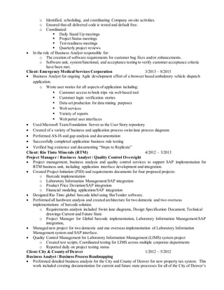 o Identified, scheduling, and coordinating Company on-site activities.
o Ensured that all delivered code is tested and default free.
o Coordinated:
 Daily Stand Up meetings
 Project Status meetings
 Test readiness meetings
 Quarterly project reviews
 In the role of Business Analyst responsible for:
o The creation of software requirements for customer bug fixes and/or enhancements.
o Software unit, system/functional, and acceptance testing to verify customer acceptance criteria
have been met.
Client: Emergency Medical Services Corporation 3/2013 – 8/2013
 Business Analyst for ongoing Agile development effort of a browser based ambulatory vehicle dispatch
application.
o Wrote user stories for all aspects of application including:
 Customer access to book trips via web based tool
 Customer login verification stories
 Data set production for data mining purposes
 Web services
 Variety of reports
 Web portal user interfaces
 Used Microsoft Team Foundation Server as the User Story repository
 Created of a variety of business and application process swim lane process diagrams
 Performed AS-IS and gap analysis and documentation
 Successfully completed application business rule testing
 Verified bug existence and documenting “Steps to Replicate”
Client: Rio Tinto Minerals (RTM) 4/2012 – 3/2013
Project Manager / Business Analyst / Quality Control Oversight
 Project management, business analysis and quality control services to support SAP implementation for
RTM business unit, including application interface development and integration.
 Created Project Initiation (PID) and requirements documents for four proposed projects:
o Barcode implementation
o Laboratory Information Management/SAP integration
o Product Price Deviation/SAP integration
o Financial modeling application/SAP integration
 Designed Rio Tinto global barcode label using BarTender software.
 Performed all hardware analysis and created architecture for two domestic and two overseas
implementations of barcode solution.
o Requirements analysis included Swim lane diagrams, Design Specification Document, Technical
drawings Current and Future State
o Project Manager for Global barcode implementation, Laboratory Information Management/SAP
integration,
 Managed new project for two domestic and one overseas implementation of Laboratory Information
Management system and SAP interface.
 Quality Control Management for Laboratory Information Management (LIMS) system project
o Created test scripts, Coordinated testing for LIMS across multiple corporate departments
o Reported daily on project testing status
Client: City & County of Denver 1/2012 – 5/2012
Business Analyst / Business Process Roadmapping
 Performed detailed business analysis for the City and County of Denver for new property tax system. This
work included creating documentation for current and future state processes for all of the City of Denver’s
 