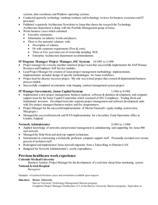 systems, data warehouse and Windows operating systems.
 Conducted quarterly technology roadmap seminars and technology reviews for business associates and IT
personnel.
 Published a quarterly Architecture Newsletter to Janus that shares the research the Technology
Architecture department is doing with the Portfolio Management group of Janus.
 Wrote business cases which contained:
 Executive summaries.
 Information on industry trends and players.
 Three to five potential solutions with:
 Description of solution.
 Fit with corporate requirements (Pros & cons).
 Three or Five year total cost of ownership including ROI.
 Enterprise Architecture department recommendations.
IT Program Manager/ Project Manager, JSC Systems 10/1995 to 3/1998
 Project manager for a twenty member matrixed project team that successfully implemented the SAP/Human
Resource and Employee Self Service modules.
 Lead Project Manager for creation of Janus project management methodology implementation.
Implementation included design of specific methodologies for Janus workflows.
 Project lead for disaster recovery project. My role was to lead project that created all departmental business
process models.
 Successfully completed an enterprise wide imaging contract management system project.
IT Manager Investments, Janus Capital Systems 1/1994 to 9/1995
 Implemented a new project management, business analysis, software & database development, and computer
support team for the Janus Capital Corporation which consisted of SEC Compliance, Trading Desk and
Institutional investors. Developed team into separate project management and software development units
with five project managers/business analyst and five programmers.
 Project Manager for the successfulimplementation of Merrin Financial's equity trading system (now
Macgregor.)
 Managed the successfulnetwork and WAN implementation for a Securities Trade Operations office in
London, England.
Network Administrator 2/1993 to 1/1994
 Applied knowledge of networks and personnel management in administering and supporting the Janus 800
user network.
 Managed the Help Desk and desk top support technicians.
 Instrumental in constructing a technically proficient computer support staff. Personally recruited over twenty
percent of technical staff.
 Redesigned and implemented Janus network migration from a Token-Ring to Ethernet LAN
 Budgeted for Network Administration’s yearly expenditures.
Previous healthcare work experience
Colorado Medical University
Business Analyst, Project Manager for the development of a real-time sheep fetus monitoring system
National Jewish Hospital
Bioengineer
Examples of technical business cases and newsletters available upon request
Education: Denver University
Denver University Technology Management Masters program
Completed Project Manager Certification (1/3 of the Denver University Masters program) - Equivalent to
 