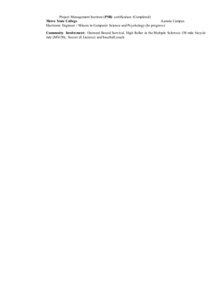 Project Management Institute (PMI) certification (Completed)
Metro State College Auraria Campus
Electronic Engineer / Minors in Computer Science and Psychology (In progress)
Community Involvement: Outward Bound Survival, High Roller in the Multiple Sclerosis 150 mile bicycle
ride (MS150), Soccer (E License) and baseball coach
 