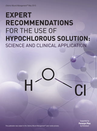 Ostomy Wound Management®
May 2015
This publication was subject to the Ostomy Wound Management®
peer-review process.
EXPERT
RECOMMENDATIONS
FOR THE USE OF
HYPOCHLOROUS SOLUTION:
SCIENCE AND CLINICAL APPLICATION
ClH
Supported by
Puracyn Plus
by Innovacyn
 