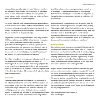 hart voor wonen 3/2010 11
antwoordt ‘duurzaam’, dan is dat niet best.” Hij breekt vooral een
lans voor sociale duurzaamheid, dat hij omschrijft als ‘met elkaar
wonen en leven’. “Omarm de verschillen, daar word je rijker van.
Zonder angsten, zonder vooroordelen. Maar niet zonder conflicten,
want dat is saai en leidt tot onverschilligheid.”
Zijn stelling is dan ook dat je geen woningen moet willen verkopen
onder de noemer ‘duurzaamheid.’ De taak van de architect is vooral
om mensen te laten genieten van hun woonomgeving, vindt hij.
Bhalotra ziet de oplossing in kleinschaligheid. Zonnepanelen op het
dak, een moestuin in de stad, schooltuintjes.
Die gedachte van kleinschaligheid komt ook terug in zijn visie van
FEWSformore. Een concept dat hij in feite al toepaste in 1994, toen
hij City Fruitful ontwierp in Dordrecht: een combinatie van
glastuinbouw met woningbouw. “Je moet bij wijze van spreken
tussen de kassen door naar je voordeur lopen. Ik gebruik graag de
restaurants Villa Augustus in Dordrecht en De Kas in Amsterdam
als voorbeeld van die kleinschaligheid. Het is toch fantastisch om
wat je buiten ziet groeien, binnen op tafel te krijgen?”
Ook in Stad van de Zon in Heerhugowaard is duurzaamheid de kern
van het woongenot, zowel op het gebied van energie en
materiaalgebruik, als sociaal. Met een maatvoering van 700 meter
bij 700 meter, is de sociale duurzaamheid in de wijk gewaarborgd.
Alles is op loopafstand, dus de bewoners kunnen elkaar gemakkelijk
vinden. Bovendien is het een CO2-emissieneutrale wijk: vrijwel alles
draait op zonne-energie.
Buitenland
Toen Bhalotra bezig was met de Stad van de Zon, realiseerde hij
zich dat de kwaliteit van het zwemwater hetzelfde was als die van
het drinkwater in New Delhi. Dat bracht hem ertoe om ook in het
buitenland te zorgen dat mensen niet alleen een dak boven hun
hoofd krijgen, maar ook schoon drinkwater, eten en energie. In
India zet hij in op recycling. “Afval van de één kan de grondstof voor
de ander worden. Zo kunnen we water en voedsel veilig stellen.”
Voor China ontwierp hij een groot openbaar plein om maïs op
te verbouwen. En in Mekka introduceerde hij zonne-energie.
Bhalotra: “Toen ik met dat plan kwam, lachte een oliesjeik me uit.
‘Europa heeft een energieprobleem; wij niet’, zei hij. En toen viel
de stroom uit.”
Bhalotra gelooft in zijn ideeën en heeft er vertrouwen in dat die
overal zullen worden toegepast. “Het concept is simpel”, zegt hij.
“Maar de gevestigde orde wil het niet. Waarom dat zo is, ontgaat
me elke keer weer. Mensen zijn overal ter wereld aardig. Maar door
instituties – zoals de staat en het geloof – wordt het vaak
onaangenaam. Rangen en standen zijn niet interessant. Je moet
wijken bouwen waar iedereen kan wonen. Maar dat lukt vaak niet
door de macht van projectontwikkelaars en makelaars.”
Wooncorporaties
Over het instituut van wooncorporaties twijfelt Bhalotra nog. Die
zouden nou nét het verschil kunnen maken, vindt hij. “Zorgen dat
de bewoners naar hun zin wonen. Maar sinds de verzelfstandiging,
ingevoerd door voormalig staatssecretaris Heerma begin jaren
negentig, zijn ze enorm groot geworden. Tegenwoordig zit er een
‘anonieme’ raad van bestuur. De afstand tot de bewoners wordt
steeds groter. Bovendien moeten corporaties nu hun eigen broek
ophouden, dus moet er winst worden gemaakt.”
Volgens Bhalotra moeten wooncorporaties zich steeds afvragen
wat hun bestaansrecht is. Voor wie zijn ze er nu eigenlijk? Er moet
een directe vertegenwoordiging zijn vanuit de gebruikers, vindt hij.
De architect heeft wel een oplossing, maar ook die is onorthodox:
“Als je dertig jaar lang maandelijks je huur betaalt, dan ben je wat
mij betreft mede-eigenaar geworden. Maak van de bewoners maar
aandeelhouders. Zo verbind je de bewoners met hun huis en met
hun buurt. Daardoor ontstaat vanzelf sociale cohesie. En daar gaat
het om: prettig samen leven.”
Tekst: Jasmijn Hofman, Tekstschrijvers.nl
Foto: Erno Wientjens
 