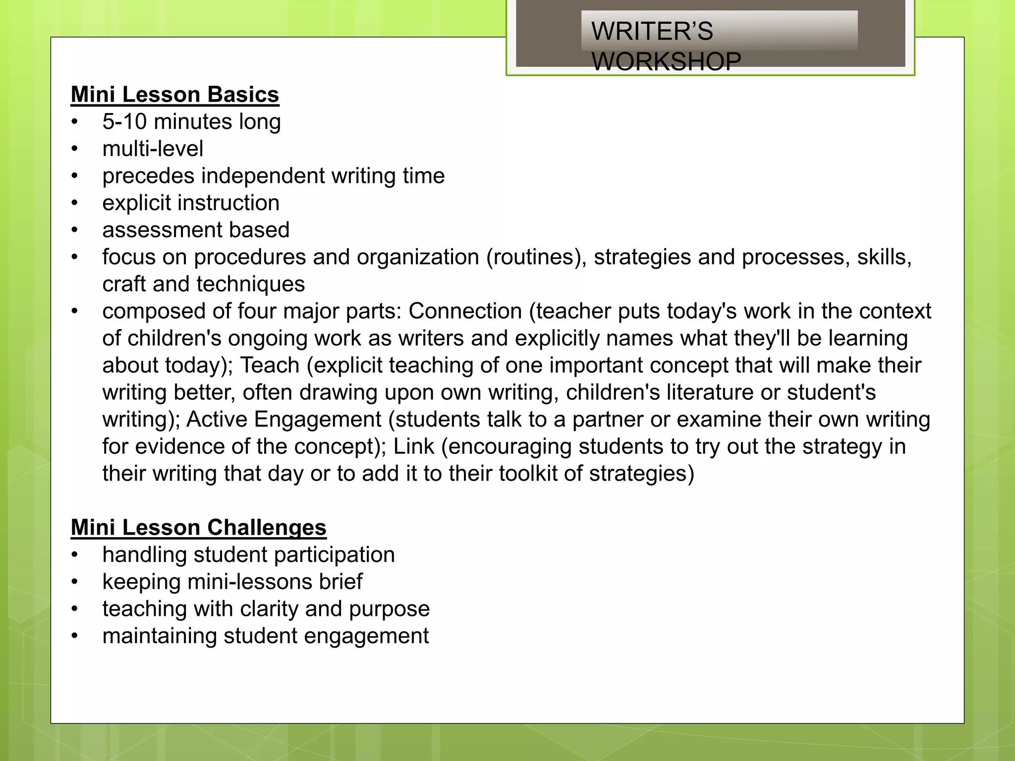 Mini Lesson Basics
• 5-10 minutes long
• multi-level
• precedes independent writing time
• explicit instruction
• assessment based
• focus on procedures and organization (routines), strategies and processes, skills,
craft and techniques
• composed of four major parts: Connection (teacher puts today's work in the context
of children's ongoing work as writers and explicitly names what they'll be learning
about today); Teach (explicit teaching of one important concept that will make their
writing better, often drawing upon own writing, children's literature or student's
writing); Active Engagement (students talk to a partner or examine their own writing
for evidence of the concept); Link (encouraging students to try out the strategy in
their writing that day or to add it to their toolkit of strategies)
Mini Lesson Challenges
• handling student participation
• keeping mini-lessons brief
• teaching with clarity and purpose
• maintaining student engagement
WRITER’S
WORKSHOP
 