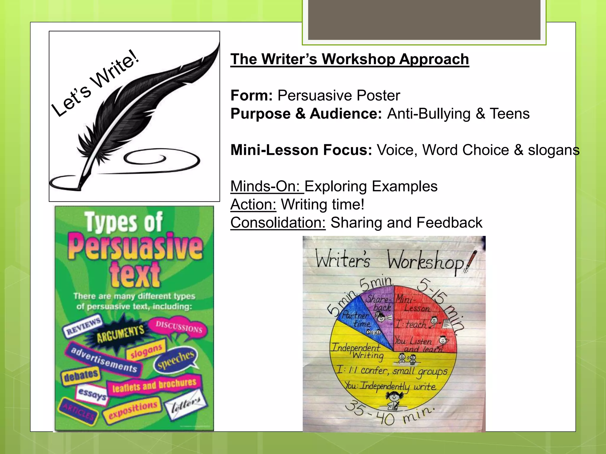 The Writer’s Workshop Approach
Form: Persuasive Poster
Purpose & Audience: Anti-Bullying & Teens
Mini-Lesson Focus: Voice, Word Choice & slogans
Minds-On: Exploring Examples
Action: Writing time!
Consolidation: Sharing and Feedback
 