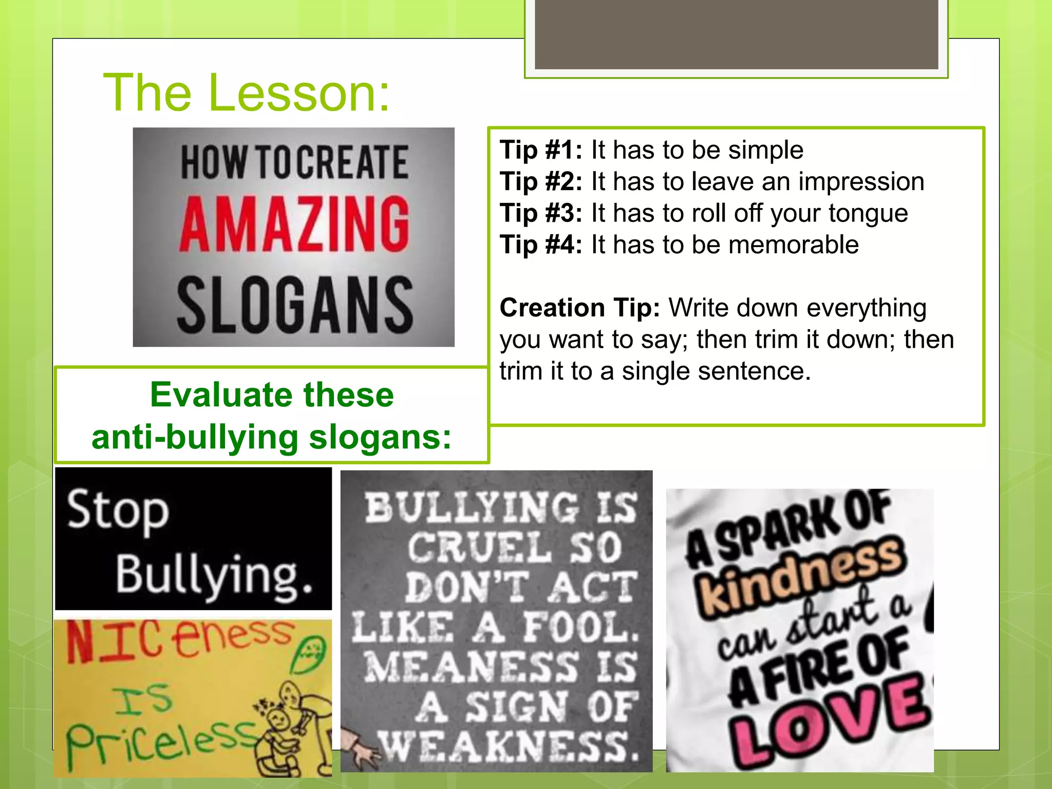 The Lesson:
Tip #1: It has to be simple
Tip #2: It has to leave an impression
Tip #3: It has to roll off your tongue
Tip #4: It has to be memorable
Creation Tip: Write down everything
you want to say; then trim it down; then
trim it to a single sentence.
Evaluate these
anti-bullying slogans:
 