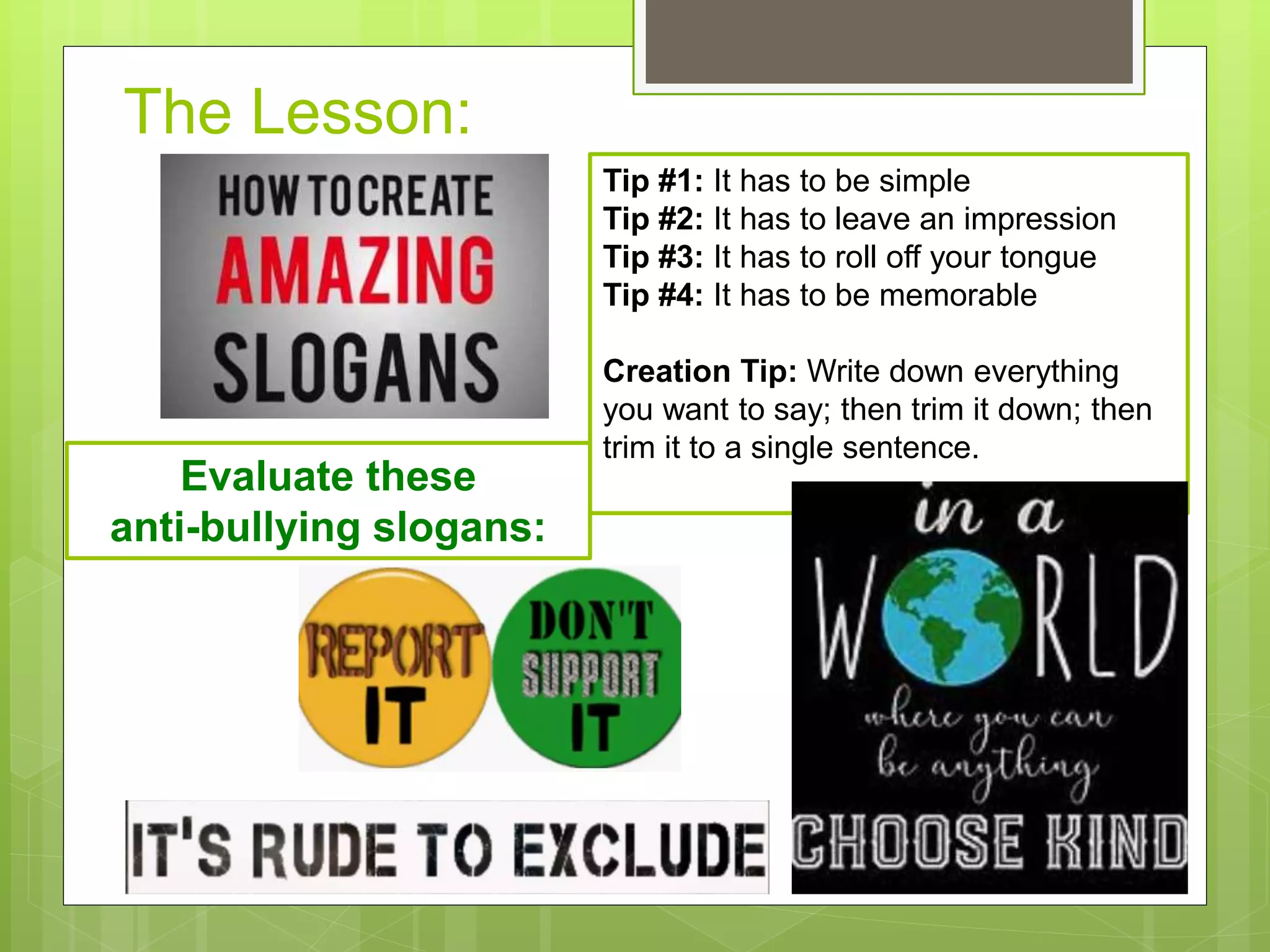 The Lesson:
Tip #1: It has to be simple
Tip #2: It has to leave an impression
Tip #3: It has to roll off your tongue
Tip #4: It has to be memorable
Creation Tip: Write down everything
you want to say; then trim it down; then
trim it to a single sentence.
Evaluate these
anti-bullying slogans:
 