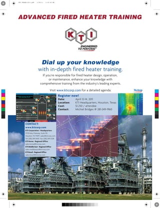 Register now!
Date: April 12-14, 2011
Location: KTI Headquarters, Houston, Texas
Cost: $1,250 / attendee
Contact: Michiel Bridges @ 281-249-1960
ADVANCED FIRED HEATER TRAINING
Dial up your knowledge
with in-depth fired heater training.
If you’re responsible for fired heater design, operation,
or maintenance, enhance your knowledge with
comprehensive training from the industry’s leading experts.
Visit www.kticorp.com for a detailed agenda.C
M
Y
CM
MY
CY
CMY
K
KTI-FHSAd-2011.pdf 1/18/11 3:18:38 PM
 