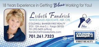 Each Office Is Individually
Owned And Operated.
Lisbeth Fandrich
SENIOR SALES ASSOCIATE, ABR, CRS
COLDWELL BANKER FIRST REALTY
2731 12th Ave S | Fargo 58103
701.293.3423 (office)
lfandrich@fmrealestate.com
701.261.7323
18 Years Experience in Getting Working for You!Blue
 