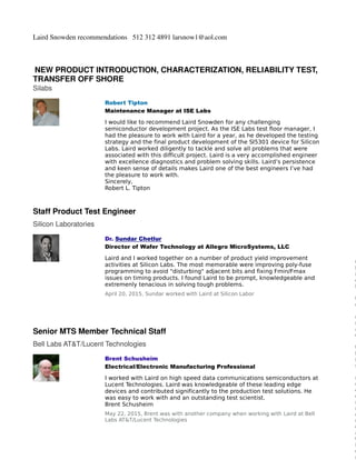 Laird Snowden recommendations 512 312 4891 larsnow1@aol.com
NEW PRODUCT INTRODUCTION, CHARACTERIZATION, RELIABILITY TEST,
TRANSFER OFF SHORE
Silabs
Staff Product Test Engineer
Silicon Laboratories
Senior MTS Member Technical Staff
Bell Labs AT&T/Lucent Technologies
Robert Tipton
Maintenance Manager at ISE Labs
I would like to recommend Laird Snowden for any challenging
semiconductor development project. As the ISE Labs test floor manager, I
had the pleasure to work with Laird for a year, as he developed the testing
strategy and the final product development of the SI5301 device for Silicon
Labs. Laird worked diligently to tackle and solve all problems that were
associated with this difficult project. Laird is a very accomplished engineer
with excellence diagnostics and problem solving skills. Laird’s persistence
and keen sense of details makes Laird one of the best engineers I’ve had
the pleasure to work with.
Sincerely,
Robert L. Tipton
Dr. Sundar Chetlur
Director of Wafer Technology at Allegro MicroSystems, LLC
Laird and I worked together on a number of product yield improvement
activities at Silicon Labs. The most memorable were improving poly-fuse
programming to avoid "disturbing" adjacent bits and fixing Fmin/Fmax
issues on timing products. I found Laird to be prompt, knowledgeable and
extremenly tenacious in solving tough problems.
April 20, 2015, Sundar worked with Laird at Silicon Labor
Brent Schusheim
Electrical/Electronic Manufacturing Professional
I worked with Laird on high speed data communications semiconductors at
Lucent Technologies. Laird was knowledgeable of these leading edge
devices and contributed significantly to the production test solutions. He
was easy to work with and an outstanding test scientist.
Brent Schusheim
May 22, 2015, Brent was with another company when working with Laird at Bell
Labs AT&T/Lucent Technologies
C
l
i
c
k
t
o
d
r
a
g
t
h
i
s
r
e
c
o
m
m
e
n
d
a
t
i
o
n
 
