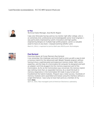 Laird Snowden recommendations 512 312 4891 larsnow1@aol.com
Li Tao
Technical Sales Manager, Asia Pacific Region
I was very fortunate having Laird as my mentor right after college, who is
an extremely kind, professional and knowledgeable senior level engineer. I
was particularly impressed by Laird's innovative and high quality
engineering designs on multiple high profile projects. Laird is a valuable
asset to have on any team. I enjoyed working with/for Laird.
March 6, 2014, Li reported to Laird at Bell Labs AT&T/Lucent Technologies
C
l
i
c
k
t
o
d
r
a
g
t
h
i
s
r
e
c
o
m
m
e
n
d
a
t
i
o
n
Paul Kurland
Franchise Owner at Cruise Planners Paul Kurland
I can remember the challenge Laird and I had to come up with a way to test
a memory hybrid for the Advanced Light Weight Torpedo program without
having to buy a sophistocated and expensive memory tester. With Laird's
expertise, and the help of a Commodore 64 computer he designed and built
an adapter card that plugged into the memory expansion port of the
Commodore. As far as the Commordore was concerned, the memory hybrid
was nothing more than an expanded memory. As a result the built in
memory diagnostics in the Commodore 64 made it easy to test and
troubleshoot the hybrid modules. Program was a total success. Hundreds of
memory modules were assembled and tested using this interface without a
single field failure. I was lucky to have had Laird as a member of my
team.less
April 15, 2015, Paul managed Laird at American Electronics Laboratory
 
