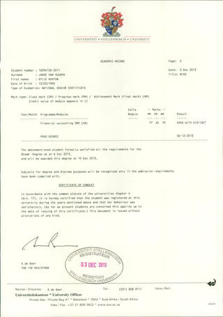 UNIVERSITEIT • STELLENBOSCH • UNIVERSITY
ACADEMIC RECORD
Student number 16594126-2011
Surname JANSE VAN VUUREN
First names KYLIE ASHTON
Date of Birth 13/02/1992
Type of Exemption: NATIONAL SENIOR CERTIFICATE
Mark type: Class mark (CM) / Progress mark (PM) / Achievement Mark (Final mark) (AM)
Credit value of module appears in ()
Page: 2
Date: 3 Dec 2013
Title: MISS
Year/Month Programme/Modules
Financial accounting 389 (48)
PASS DEGREE
Extra
Module
-- Marks --
PM CM AM
77 65 75
Result
PASS WITH DISTINCT
06-12-2013
The abovementioned student formally satisfied all the requirements for the
BComm -Degree as at 6 Dec 2013,
and will be awarded this degree on 10 Dec 2013.
Subjects for degree and diploma purposes will be recognized only if the admission requirements
have been complied with.
CERTIFICATE OF CONDUCT
In accordance with the common statute of the universities chapter V
(Art. 17). It is hereby certified that the student was registered at this
university during the years mentioned above and that her behaviour was
satisfactory. (As far as present students are concerned this applies up to
the date of issuing of this certificate.) This document is issued without
alterations of any kind.
S de Beer
FOR THE REGISTRAR
Navrae I Enquiries: S de Beer Tel.: (021) 808 9111 Verw./Ref.:
Universiteitskantoor * University Offices
PrivaatSak I PrivateBag Xl • Matieland • 7602 • Suid-AfrikaI South Africa
Faks I Fax: + 27 21 8083822 • www.sun.ac.za US220
 