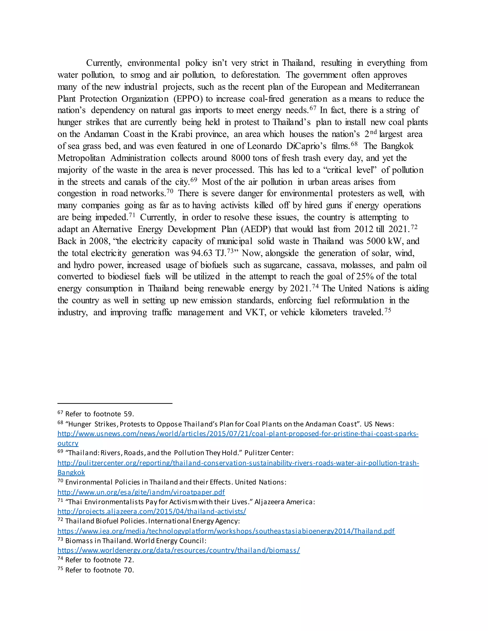 Currently, environmental policy isn’t very strict in Thailand, resulting in everything from
water pollution, to smog and air pollution, to deforestation. The government often approves
many of the new industrial projects, such as the recent plan of the European and Mediterranean
Plant Protection Organization (EPPO) to increase coal-fired generation as a means to reduce the
nation’s dependency on natural gas imports to meet energy needs.67 In fact, there is a string of
hunger strikes that are currently being held in protest to Thailand’s plan to install new coal plants
on the Andaman Coast in the Krabi province, an area which houses the nation’s 2nd largest area
of sea grass bed, and was even featured in one of Leonardo DiCaprio’s films.68 The Bangkok
Metropolitan Administration collects around 8000 tons of fresh trash every day, and yet the
majority of the waste in the area is never processed. This has led to a “critical level” of pollution
in the streets and canals of the city.69 Most of the air pollution in urban areas arises from
congestion in road networks.70 There is severe danger for environmental protesters as well, with
many companies going as far as to having activists killed off by hired guns if energy operations
are being impeded.71 Currently, in order to resolve these issues, the country is attempting to
adapt an Alternative Energy Development Plan (AEDP) that would last from 2012 till 2021.72
Back in 2008, “the electricity capacity of municipal solid waste in Thailand was 5000 kW, and
the total electricity generation was 94.63 TJ.73” Now, alongside the generation of solar, wind,
and hydro power, increased usage of biofuels such as sugarcane, cassava, molasses, and palm oil
converted to biodiesel fuels will be utilized in the attempt to reach the goal of 25% of the total
energy consumption in Thailand being renewable energy by 2021.74 The United Nations is aiding
the country as well in setting up new emission standards, enforcing fuel reformulation in the
industry, and improving traffic management and VKT, or vehicle kilometers traveled.75
67 Refer to footnote 59.
68 “Hunger Strikes,Protests to Oppose Thailand’s Plan for Coal Plants on the Andaman Coast”. US News:
http://www.usnews.com/news/world/articles/2015/07/21/coal-plant-proposed-for-pristine-thai-coast-sparks-
outcry
69 “Thailand:Rivers,Roads,and the Pollution They Hold.” Pulitzer Center:
http://pulitzercenter.org/reporting/thailand-conservation-sustainability-rivers-roads-water-air-pollution-trash-
Bangkok
70 Environmental Policies in Thailand and their Effects. United Nations:
http://www.un.org/esa/gite/iandm/viroatpaper.pdf
71 “Thai Environmentalists Pay for Activismwith their Lives.” Aljazeera America:
http://projects.aljazeera.com/2015/04/thailand-activists/
72 Thailand Biofuel Policies.International Energy Agency:
https://www.iea.org/media/technologyplatform/workshops/southeastasiabioenergy2014/Thailand.pdf
73 Biomass in Thailand.World Energy Council:
https://www.worldenergy.org/data/resources/country/thailand/biomass/
74 Refer to footnote 72.
75 Refer to footnote 70.
 