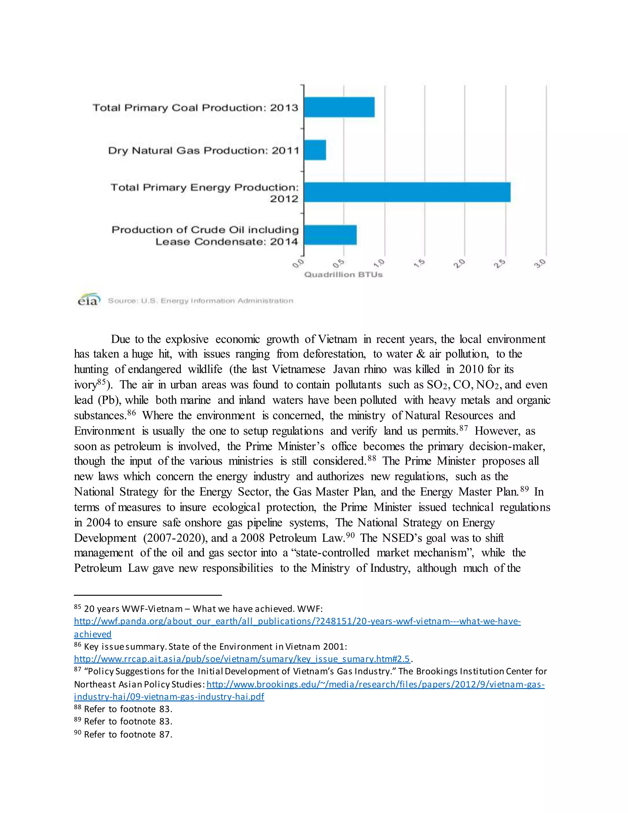 Due to the explosive economic growth of Vietnam in recent years, the local environment
has taken a huge hit, with issues ranging from deforestation, to water & air pollution, to the
hunting of endangered wildlife (the last Vietnamese Javan rhino was killed in 2010 for its
ivory85). The air in urban areas was found to contain pollutants such as SO2, CO, NO2, and even
lead (Pb), while both marine and inland waters have been polluted with heavy metals and organic
substances.86 Where the environment is concerned, the ministry of Natural Resources and
Environment is usually the one to setup regulations and verify land us permits.87 However, as
soon as petroleum is involved, the Prime Minister’s office becomes the primary decision-maker,
though the input of the various ministries is still considered.88 The Prime Minister proposes all
new laws which concern the energy industry and authorizes new regulations, such as the
National Strategy for the Energy Sector, the Gas Master Plan, and the Energy Master Plan.89 In
terms of measures to insure ecological protection, the Prime Minister issued technical regulations
in 2004 to ensure safe onshore gas pipeline systems, The National Strategy on Energy
Development (2007-2020), and a 2008 Petroleum Law.90 The NSED’s goal was to shift
management of the oil and gas sector into a “state-controlled market mechanism”, while the
Petroleum Law gave new responsibilities to the Ministry of Industry, although much of the
85 20 years WWF-Vietnam – What we have achieved. WWF:
http://wwf.panda.org/about_our_earth/all_publications/?248151/20-years-wwf-vietnam---what-we-have-
achieved
86 Key issuesummary.State of the Environment in Vietnam 2001:
http://www.rrcap.ait.asia/pub/soe/vietnam/sumary/key_issue_sumary.htm#2.5.
87 “Policy Suggestions for the Initial Development of Vietnam’s Gas Industry.” The Brookings Institution Center for
Northeast Asian Policy Studies: http://www.brookings.edu/~/media/research/files/papers/2012/9/vietnam-gas-
industry-hai/09-vietnam-gas-industry-hai.pdf
88 Refer to footnote 83.
89 Refer to footnote 83.
90 Refer to footnote 87.
 
