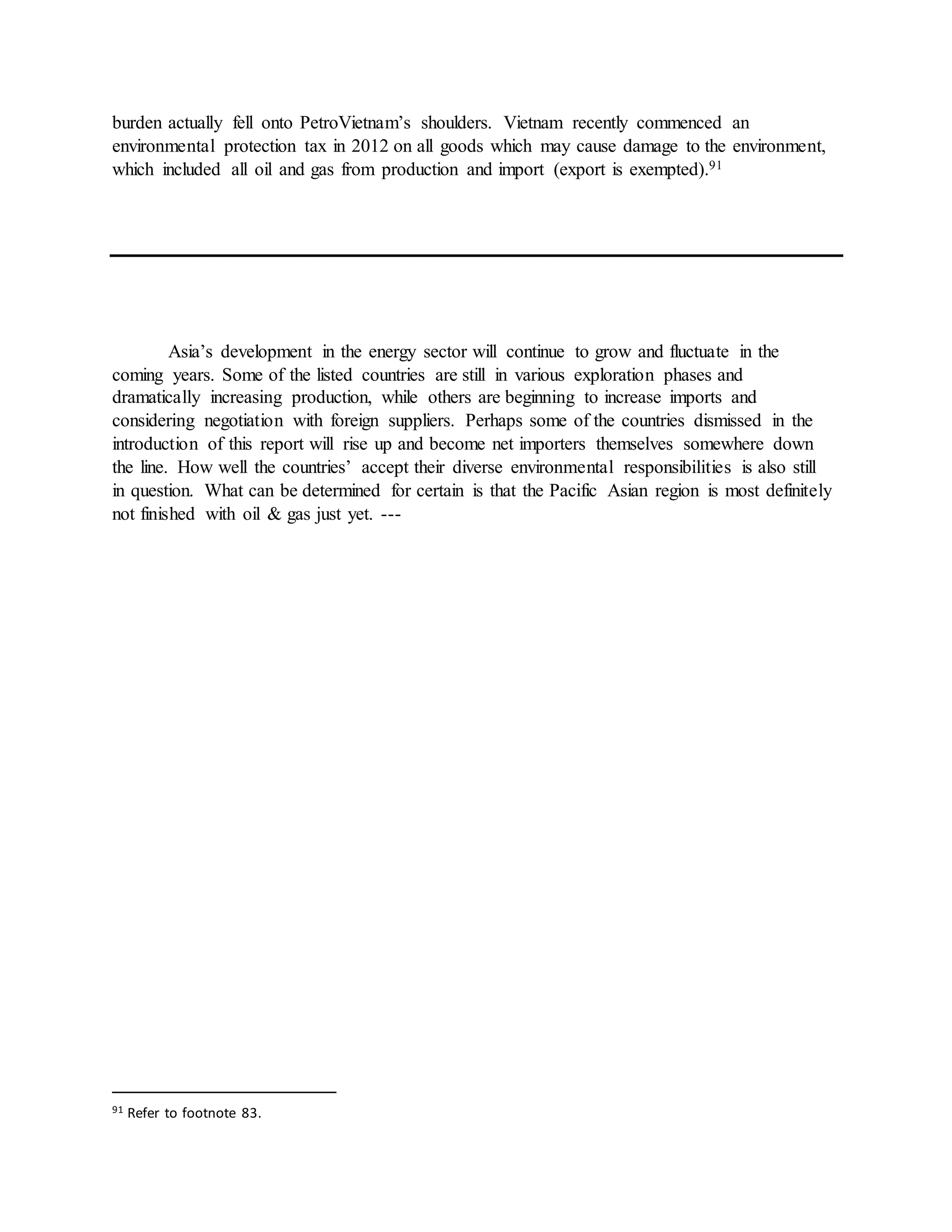 burden actually fell onto PetroVietnam’s shoulders. Vietnam recently commenced an
environmental protection tax in 2012 on all goods which may cause damage to the environment,
which included all oil and gas from production and import (export is exempted).91
Asia’s development in the energy sector will continue to grow and fluctuate in the
coming years. Some of the listed countries are still in various exploration phases and
dramatically increasing production, while others are beginning to increase imports and
considering negotiation with foreign suppliers. Perhaps some of the countries dismissed in the
introduction of this report will rise up and become net importers themselves somewhere down
the line. How well the countries’ accept their diverse environmental responsibilities is also still
in question. What can be determined for certain is that the Pacific Asian region is most definitely
not finished with oil & gas just yet. ---
91 Refer to footnote 83.
 