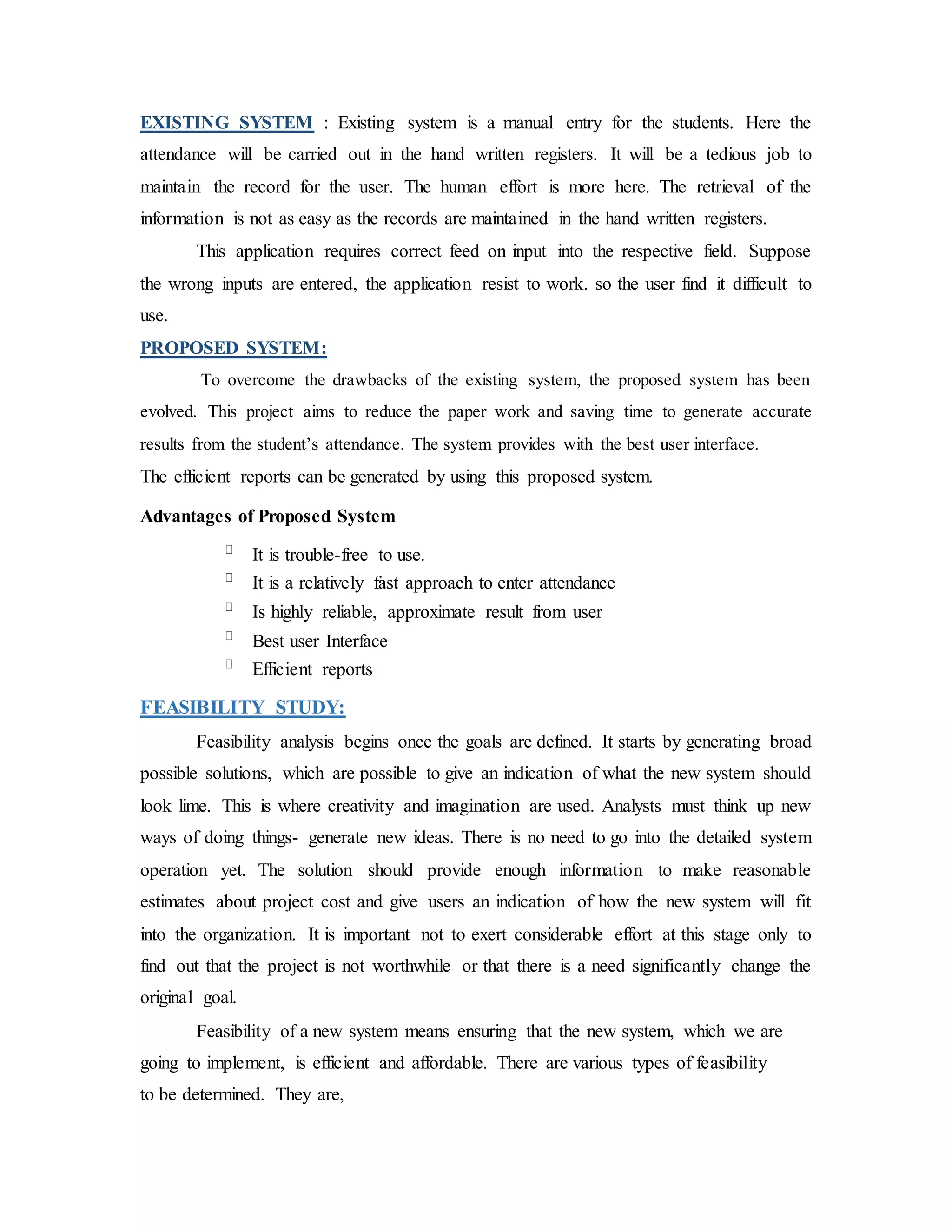 EXISTING SYSTEM : Existing system is a manual entry for the students. Here the
attendance will be carried out in the hand written registers. It will be a tedious job to
maintain the record for the user. The human effort is more here. The retrieval of the
information is not as easy as the records are maintained in the hand written registers.
This application requires correct feed on input into the respective field. Suppose
the wrong inputs are entered, the application resist to work. so the user find it difficult to
use.
PROPOSED SYSTEM:
To overcome the drawbacks of the existing system, the proposed system has been
evolved. This project aims to reduce the paper work and saving time to generate accurate
results from the student’s attendance. The system provides with the best user interface.
The efficient reports can be generated by using this proposed system.
Advantages of Proposed System
It is trouble-free to use.
It is a relatively fast approach to enter attendance
Is highly reliable, approximate result from user
Best user Interface
Efficient reports
FEASIBILITY STUDY:
Feasibility analysis begins once the goals are defined. It starts by generating broad
possible solutions, which are possible to give an indication of what the new system should
look lime. This is where creativity and imagination are used. Analysts must think up new
ways of doing things- generate new ideas. There is no need to go into the detailed system
operation yet. The solution should provide enough information to make reasonable
estimates about project cost and give users an indication of how the new system will fit
into the organization. It is important not to exert considerable effort at this stage only to
find out that the project is not worthwhile or that there is a need significantly change the
original goal.
Feasibility of a new system means ensuring that the new system, which we are
going to implement, is efficient and affordable. There are various types of feasibility
to be determined. They are,
 