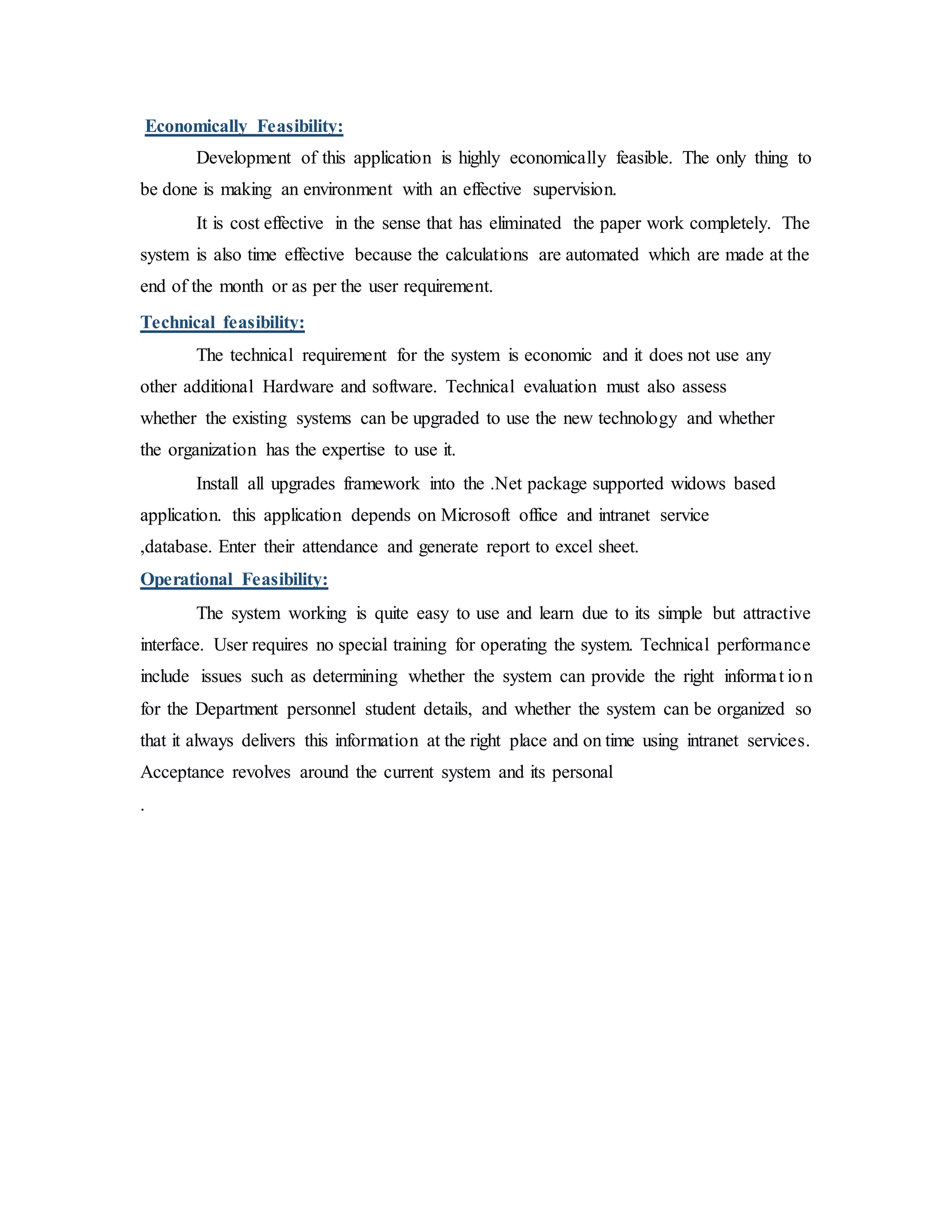 Economically Feasibility:
Development of this application is highly economically feasible. The only thing to
be done is making an environment with an effective supervision.
It is cost effective in the sense that has eliminated the paper work completely. The
system is also time effective because the calculations are automated which are made at the
end of the month or as per the user requirement.
Technical feasibility:
The technical requirement for the system is economic and it does not use any
other additional Hardware and software. Technical evaluation must also assess
whether the existing systems can be upgraded to use the new technology and whether
the organization has the expertise to use it.
Install all upgrades framework into the .Net package supported widows based
application. this application depends on Microsoft office and intranet service
,database. Enter their attendance and generate report to excel sheet.
Operational Feasibility:
The system working is quite easy to use and learn due to its simple but attractive
interface. User requires no special training for operating the system. Technical performance
include issues such as determining whether the system can provide the right informat ion
for the Department personnel student details, and whether the system can be organized so
that it always delivers this information at the right place and on time using intranet services.
Acceptance revolves around the current system and its personal
.
 