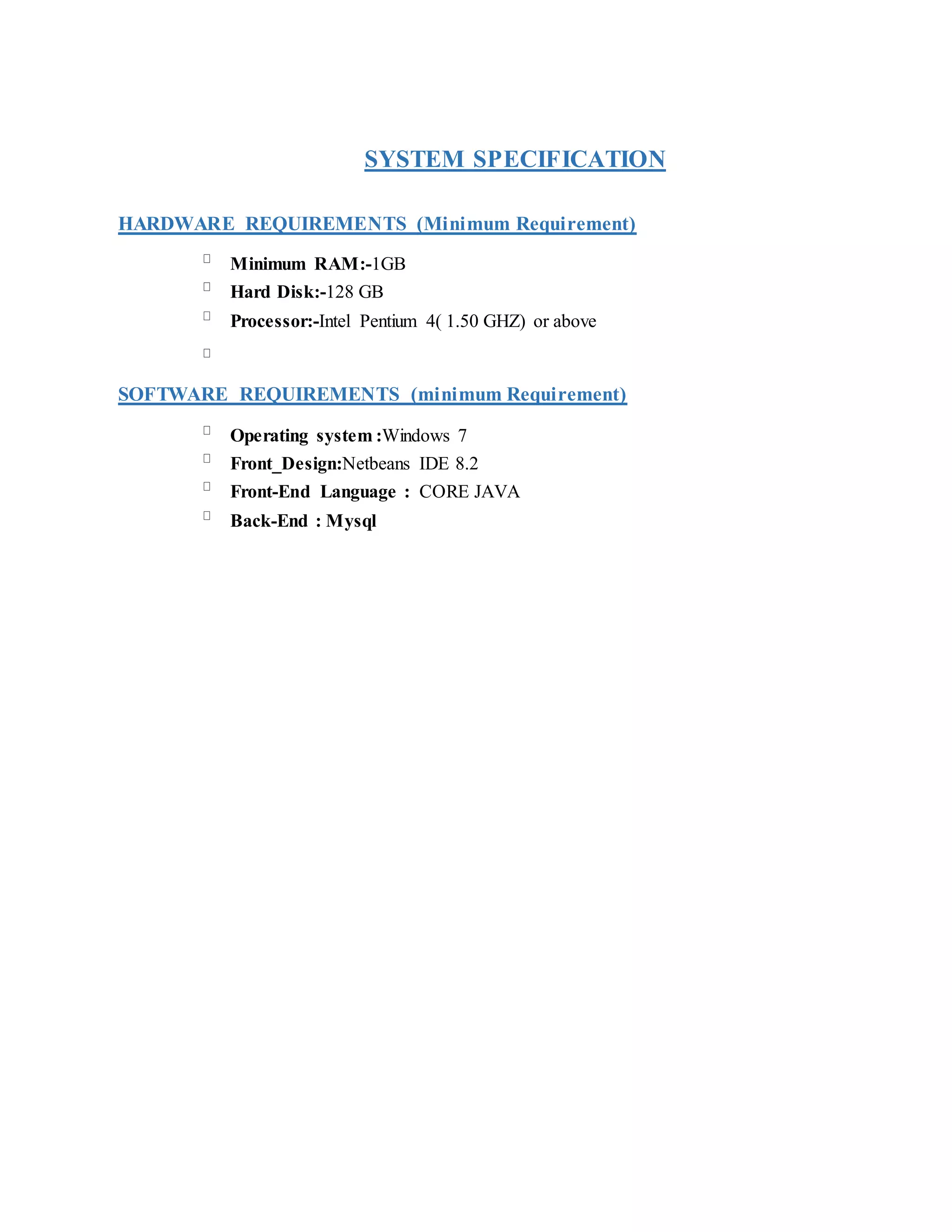 SYSTEM SPECIFICATION
HARDWARE REQUIREMENTS (Minimum Requirement)
Minimum RAM:-1GB
Hard Disk:-128 GB
Processor:-Intel Pentium 4( 1.50 GHZ) or above
SOFTWARE REQUIREMENTS (minimum Requirement)
Operating system :Windows 7
Front_Design:Netbeans IDE 8.2
Front-End Language : CORE JAVA
Back-End : Mysql
 
