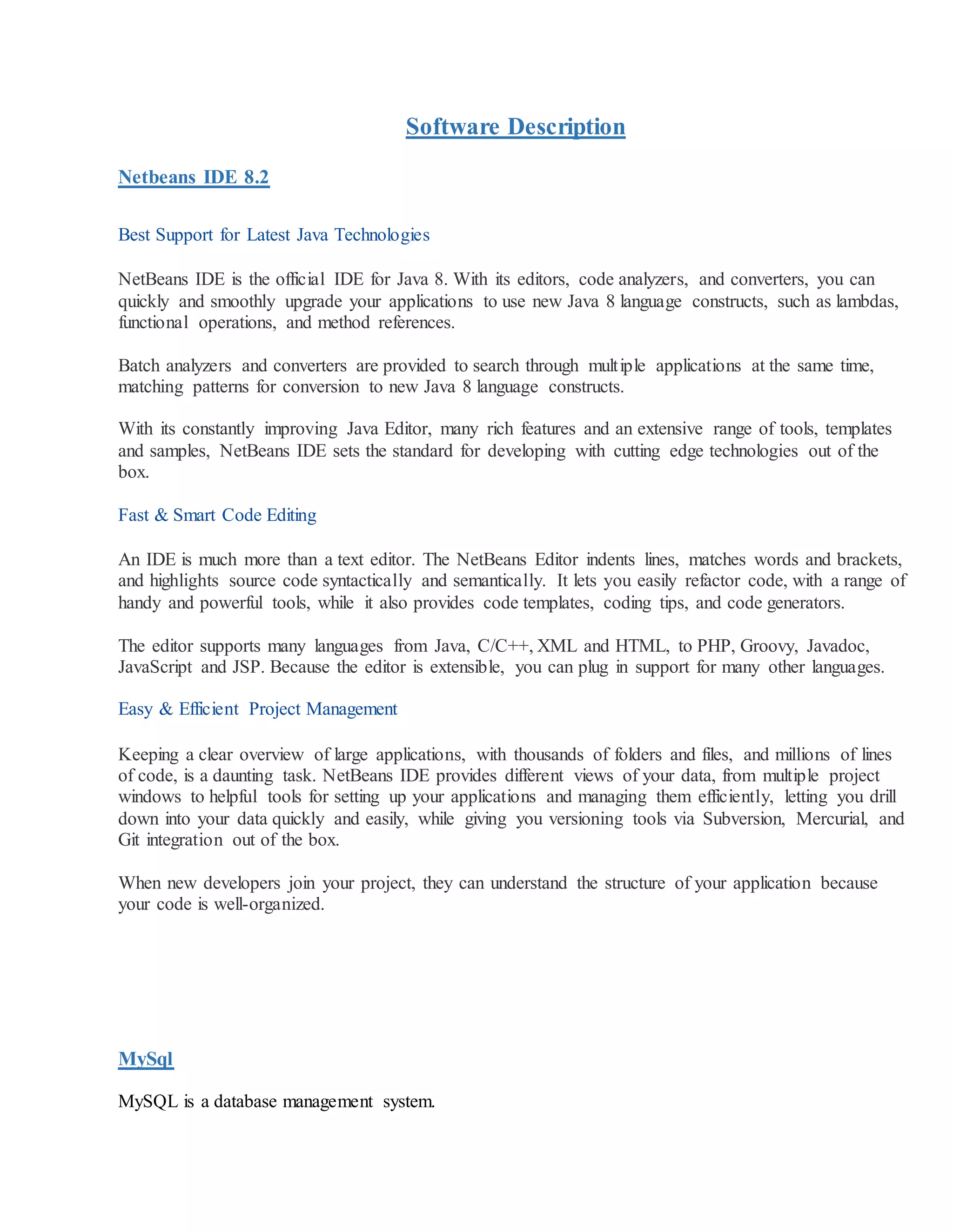 Software Description
Netbeans IDE 8.2
Best Support for Latest Java Technologies
NetBeans IDE is the official IDE for Java 8. With its editors, code analyzers, and converters, you can
quickly and smoothly upgrade your applications to use new Java 8 language constructs, such as lambdas,
functional operations, and method references.
Batch analyzers and converters are provided to search through multiple applications at the same time,
matching patterns for conversion to new Java 8 language constructs.
With its constantly improving Java Editor, many rich features and an extensive range of tools, templates
and samples, NetBeans IDE sets the standard for developing with cutting edge technologies out of the
box.
Fast & Smart Code Editing
An IDE is much more than a text editor. The NetBeans Editor indents lines, matches words and brackets,
and highlights source code syntactically and semantically. It lets you easily refactor code, with a range of
handy and powerful tools, while it also provides code templates, coding tips, and code generators.
The editor supports many languages from Java, C/C++, XML and HTML, to PHP, Groovy, Javadoc,
JavaScript and JSP. Because the editor is extensible, you can plug in support for many other languages.
Easy & Efficient Project Management
Keeping a clear overview of large applications, with thousands of folders and files, and millions of lines
of code, is a daunting task. NetBeans IDE provides different views of your data, from multiple project
windows to helpful tools for setting up your applications and managing them efficiently, letting you drill
down into your data quickly and easily, while giving you versioning tools via Subversion, Mercurial, and
Git integration out of the box.
When new developers join your project, they can understand the structure of your application because
your code is well-organized.
MySql
MySQL is a database management system.
 