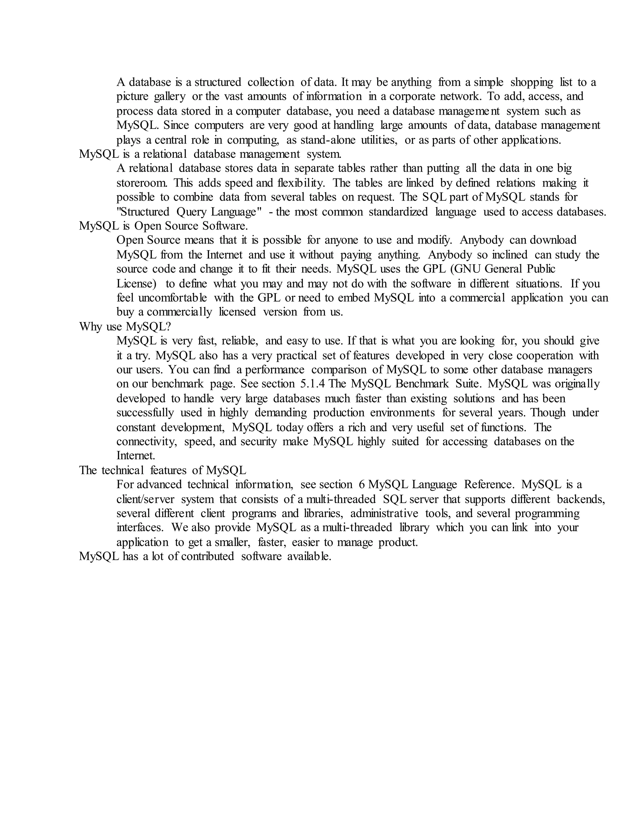 A database is a structured collection of data. It may be anything from a simple shopping list to a
picture gallery or the vast amounts of information in a corporate network. To add, access, and
process data stored in a computer database, you need a database management system such as
MySQL. Since computers are very good at handling large amounts of data, database management
plays a central role in computing, as stand-alone utilities, or as parts of other applications.
MySQL is a relational database management system.
A relational database stores data in separate tables rather than putting all the data in one big
storeroom. This adds speed and flexibility. The tables are linked by defined relations making it
possible to combine data from several tables on request. The SQL part of MySQL stands for
"Structured Query Language" - the most common standardized language used to access databases.
MySQL is Open Source Software.
Open Source means that it is possible for anyone to use and modify. Anybody can download
MySQL from the Internet and use it without paying anything. Anybody so inclined can study the
source code and change it to fit their needs. MySQL uses the GPL (GNU General Public
License) to define what you may and may not do with the software in different situations. If you
feel uncomfortable with the GPL or need to embed MySQL into a commercial application you can
buy a commercially licensed version from us.
Why use MySQL?
MySQL is very fast, reliable, and easy to use. If that is what you are looking for, you should give
it a try. MySQL also has a very practical set of features developed in very close cooperation with
our users. You can find a performance comparison of MySQL to some other database managers
on our benchmark page. See section 5.1.4 The MySQL Benchmark Suite. MySQL was originally
developed to handle very large databases much faster than existing solutions and has been
successfully used in highly demanding production environments for several years. Though under
constant development, MySQL today offers a rich and very useful set of functions. The
connectivity, speed, and security make MySQL highly suited for accessing databases on the
Internet.
The technical features of MySQL
For advanced technical information, see section 6 MySQL Language Reference. MySQL is a
client/server system that consists of a multi-threaded SQL server that supports different backends,
several different client programs and libraries, administrative tools, and several programming
interfaces. We also provide MySQL as a multi-threaded library which you can link into your
application to get a smaller, faster, easier to manage product.
MySQL has a lot of contributed software available.
 