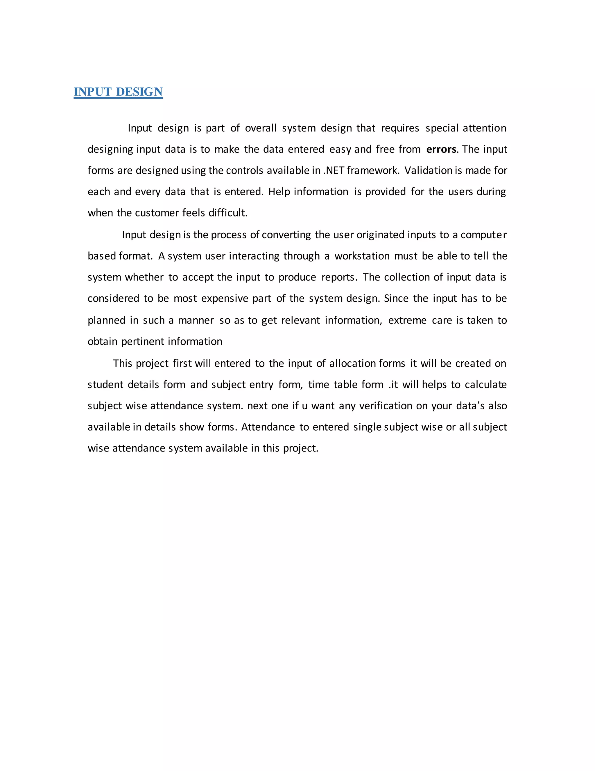 INPUT DESIGN
Input design is part of overall system design that requires special attention
designing input data is to make the data entered easy and free from errors. The input
forms are designed using the controls available in .NET framework. Validation is made for
each and every data that is entered. Help information is provided for the users during
when the customer feels difficult.
Input design is the process of converting the user originated inputs to a computer
based format. A system user interacting through a workstation must be able to tell the
system whether to accept the input to produce reports. The collection of input data is
considered to be most expensive part of the system design. Since the input has to be
planned in such a manner so as to get relevant information, extreme care is taken to
obtain pertinent information
This project first will entered to the input of allocation forms it will be created on
student details form and subject entry form, time table form .it will helps to calculate
subject wise attendance system. next one if u want any verification on your data’s also
available in details show forms. Attendance to entered single subject wise or all subject
wise attendance system available in this project.
 