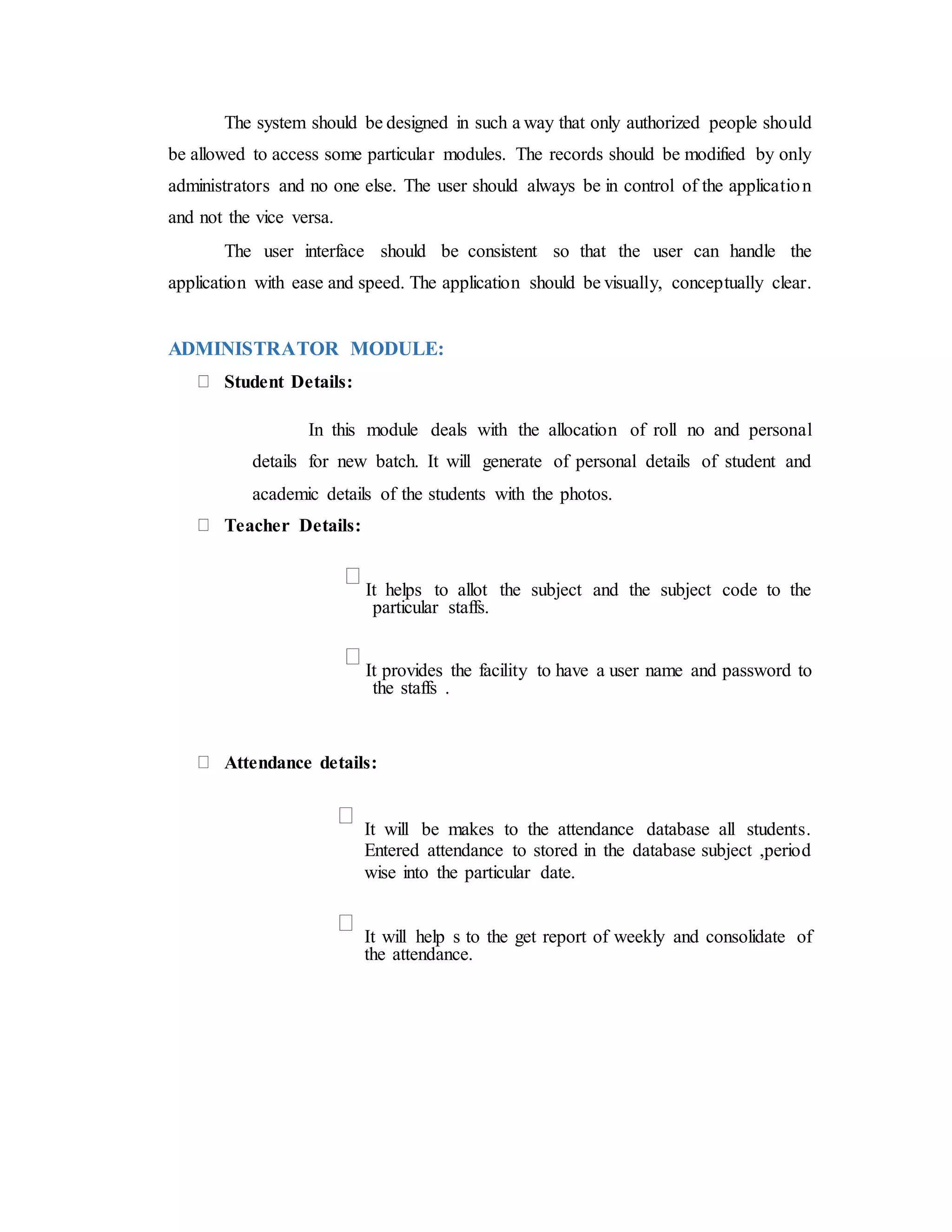 The system should be designed in such a way that only authorized people should
be allowed to access some particular modules. The records should be modified by only
administrators and no one else. The user should always be in control of the application
and not the vice versa.
The user interface should be consistent so that the user can handle the
application with ease and speed. The application should be visually, conceptually clear.
ADMINISTRATOR MODULE:
Student Details:
In this module deals with the allocation of roll no and personal
details for new batch. It will generate of personal details of student and
academic details of the students with the photos.
Teacher Details:
It helps to allot the subject and the subject code to the
particular staffs.
It provides the facility to have a user name and password to
the staffs .
Attendance details:
It will be makes to the attendance database all students.
Entered attendance to stored in the database subject ,period
wise into the particular date.
It will help s to the get report of weekly and consolidate of
the attendance.
 