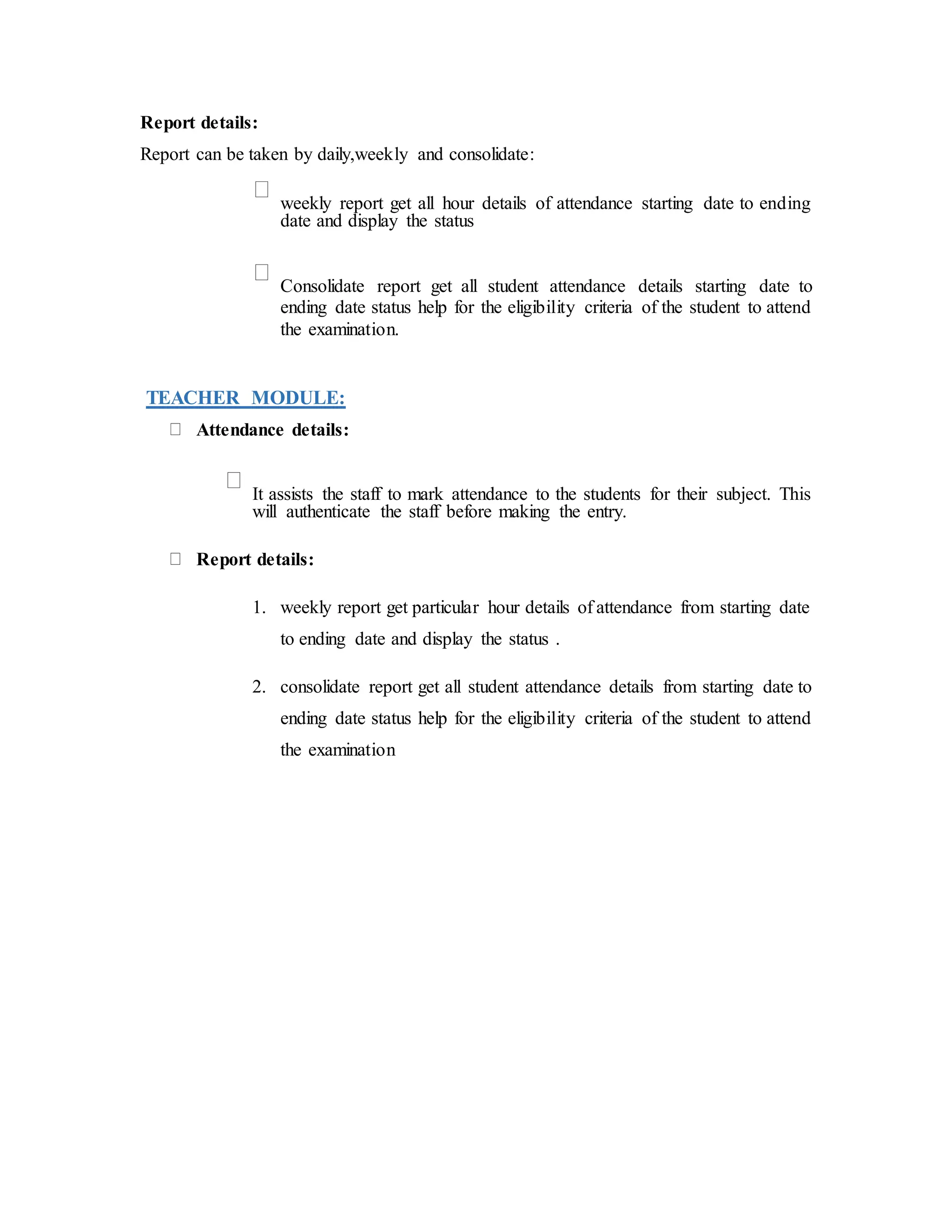 Report details:
Report can be taken by daily,weekly and consolidate:
weekly report get all hour details of attendance starting date to ending
date and display the status
Consolidate report get all student attendance details starting date to
ending date status help for the eligibility criteria of the student to attend
the examination.
TEACHER MODULE:
Attendance details:
It assists the staff to mark attendance to the students for their subject. This
will authenticate the staff before making the entry.
Report details:
1. weekly report get particular hour details of attendance from starting date
to ending date and display the status .
2. consolidate report get all student attendance details from starting date to
ending date status help for the eligibility criteria of the student to attend
the examination
 