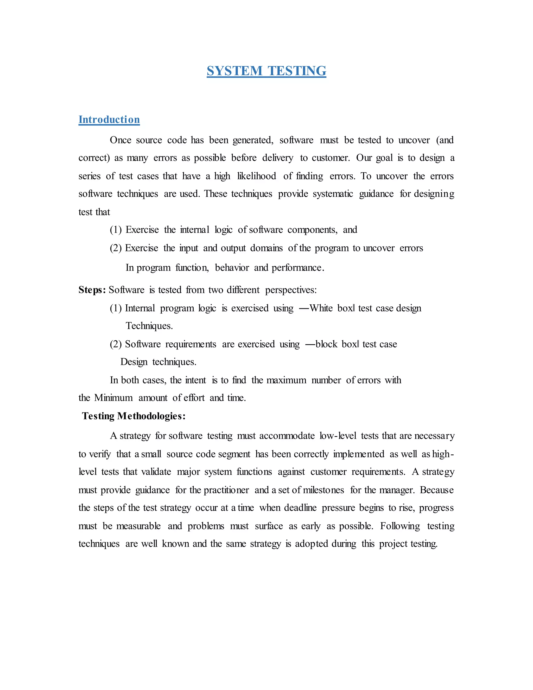 SYSTEM TESTING
Introduction
Once source code has been generated, software must be tested to uncover (and
correct) as many errors as possible before delivery to customer. Our goal is to design a
series of test cases that have a high likelihood of finding errors. To uncover the errors
software techniques are used. These techniques provide systematic guidance for designing
test that
(1) Exercise the internal logic of software components, and
(2) Exercise the input and output domains of the program to uncover errors
In program function, behavior and performance.
Steps: Software is tested from two different perspectives:
(1) Internal program logic is exercised using ―White box‖ test case design
Techniques.
(2) Software requirements are exercised using ―block box‖ test case
Design techniques.
In both cases, the intent is to find the maximum number of errors with
the Minimum amount of effort and time.
Testing Methodologies:
A strategy for software testing must accommodate low-level tests that are necessary
to verify that a small source code segment has been correctly implemented as well as high-
level tests that validate major system functions against customer requirements. A strategy
must provide guidance for the practitioner and a set of milestones for the manager. Because
the steps of the test strategy occur at a time when deadline pressure begins to rise, progress
must be measurable and problems must surface as early as possible. Following testing
techniques are well known and the same strategy is adopted during this project testing.
 