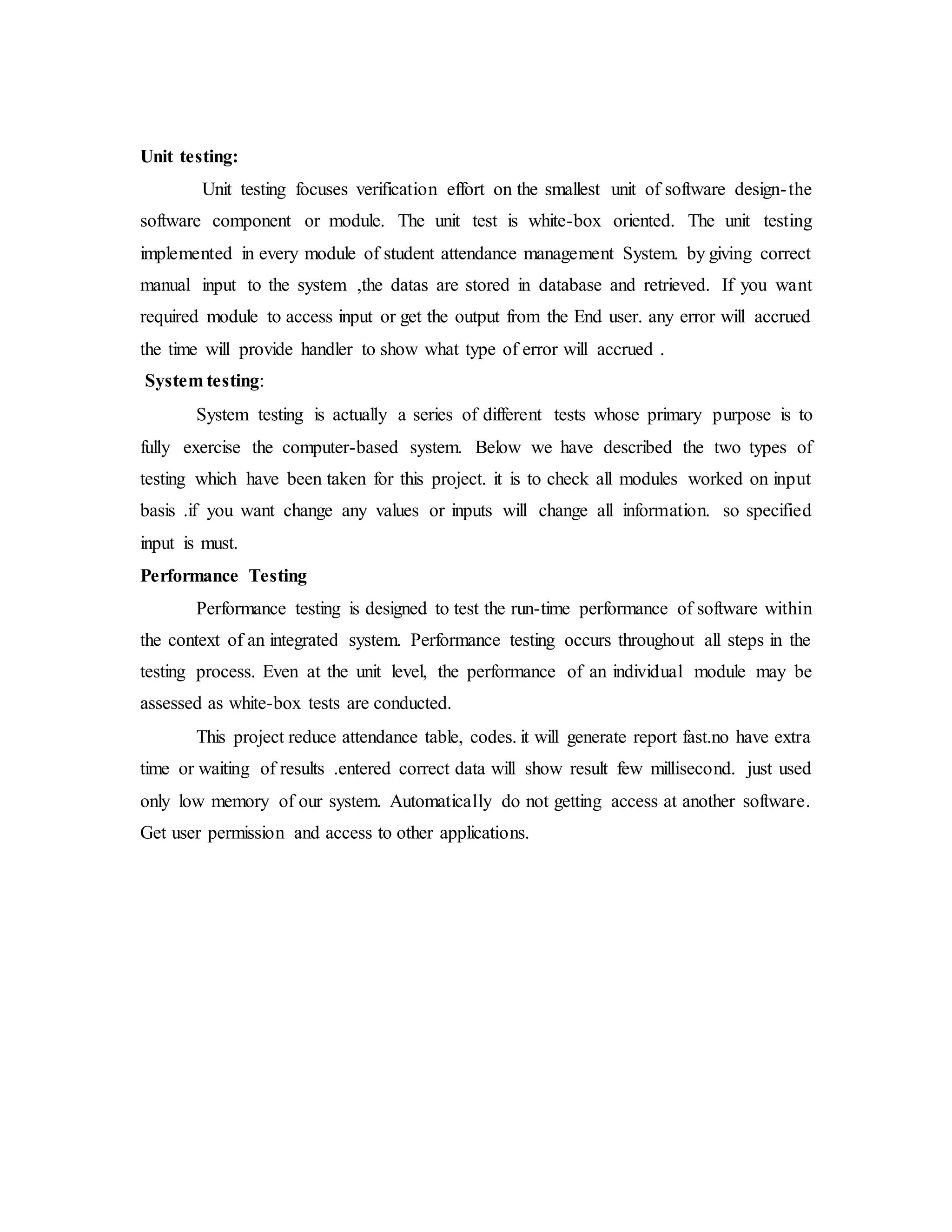 Unit testing:
Unit testing focuses verification effort on the smallest unit of software design-the
software component or module. The unit test is white-box oriented. The unit testing
implemented in every module of student attendance management System. by giving correct
manual input to the system ,the datas are stored in database and retrieved. If you want
required module to access input or get the output from the End user. any error will accrued
the time will provide handler to show what type of error will accrued .
System testing:
System testing is actually a series of different tests whose primary purpose is to
fully exercise the computer-based system. Below we have described the two types of
testing which have been taken for this project. it is to check all modules worked on input
basis .if you want change any values or inputs will change all information. so specified
input is must.
Performance Testing
Performance testing is designed to test the run-time performance of software within
the context of an integrated system. Performance testing occurs throughout all steps in the
testing process. Even at the unit level, the performance of an individual module may be
assessed as white-box tests are conducted.
This project reduce attendance table, codes. it will generate report fast.no have extra
time or waiting of results .entered correct data will show result few millisecond. just used
only low memory of our system. Automatically do not getting access at another software.
Get user permission and access to other applications.
 