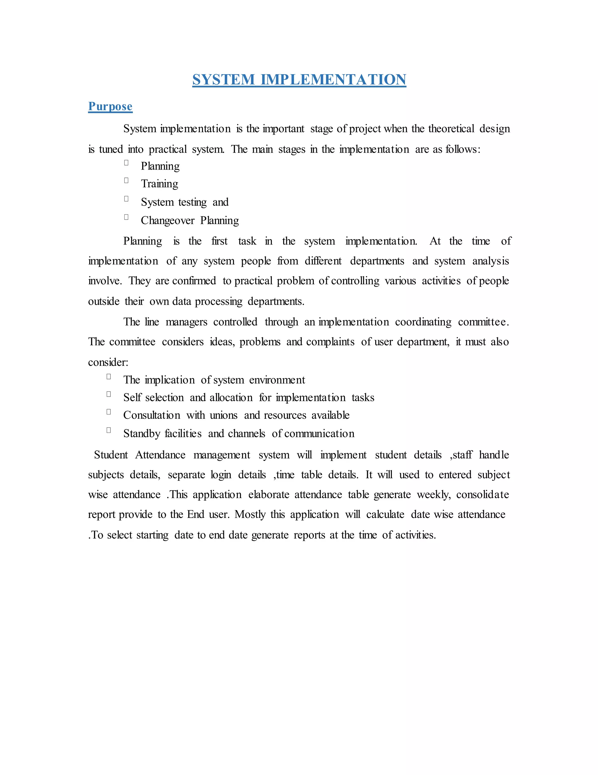 SYSTEM IMPLEMENTATION
Purpose
System implementation is the important stage of project when the theoretical design
is tuned into practical system. The main stages in the implementation are as follows:
Planning
Training
System testing and
Changeover Planning
Planning is the first task in the system implementation. At the time of
implementation of any system people from different departments and system analysis
involve. They are confirmed to practical problem of controlling various activities of people
outside their own data processing departments.
The line managers controlled through an implementation coordinating committee.
The committee considers ideas, problems and complaints of user department, it must also
consider:
The implication of system environment
Self selection and allocation for implementation tasks
Consultation with unions and resources available
Standby facilities and channels of communication
Student Attendance management system will implement student details ,staff handle
subjects details, separate login details ,time table details. It will used to entered subject
wise attendance .This application elaborate attendance table generate weekly, consolidate
report provide to the End user. Mostly this application will calculate date wise attendance
.To select starting date to end date generate reports at the time of activities.
 