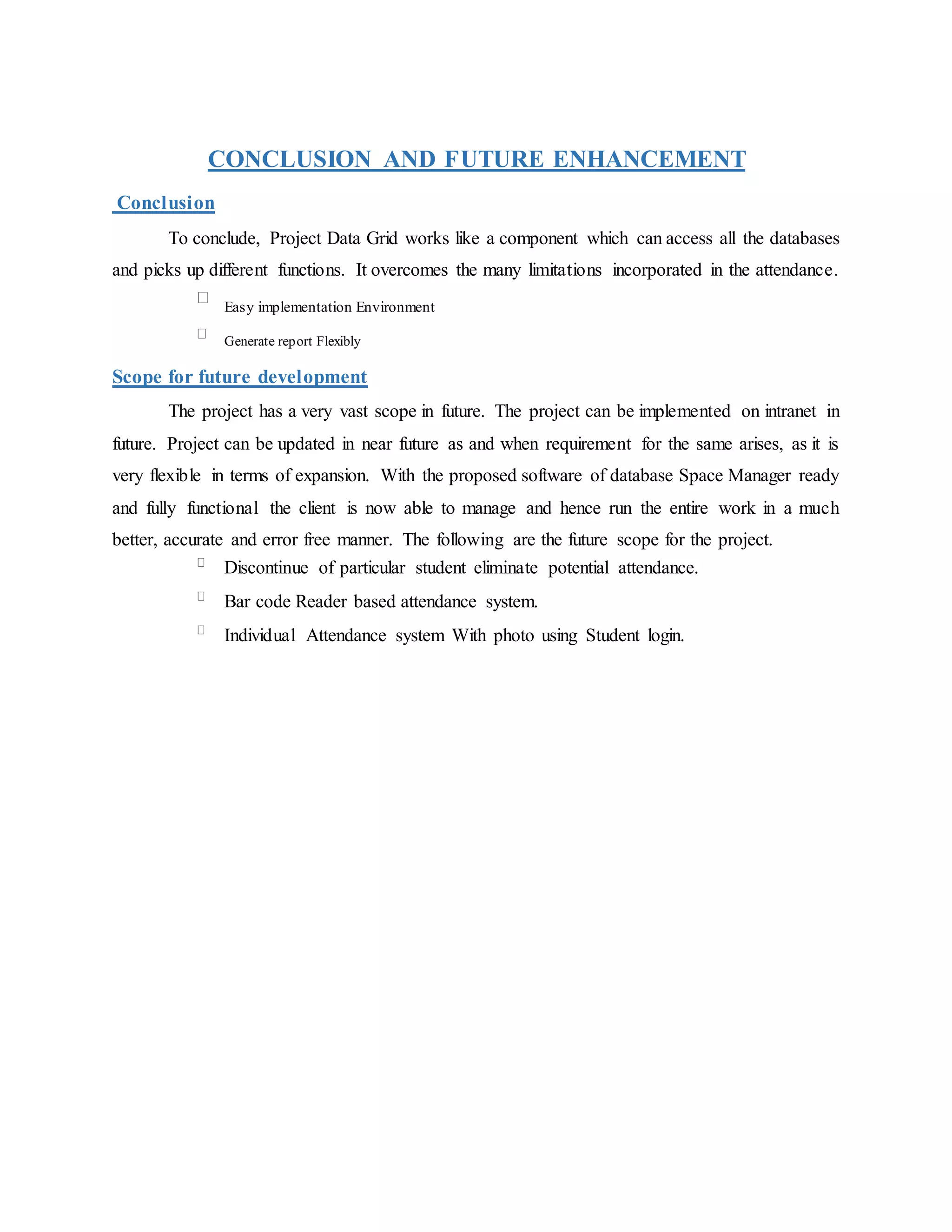 CONCLUSION AND FUTURE ENHANCEMENT
Conclusion
To conclude, Project Data Grid works like a component which can access all the databases
and picks up different functions. It overcomes the many limitations incorporated in the attendance.
Easy implementation Environment
Generate report Flexibly
Scope for future development
The project has a very vast scope in future. The project can be implemented on intranet in
future. Project can be updated in near future as and when requirement for the same arises, as it is
very flexible in terms of expansion. With the proposed software of database Space Manager ready
and fully functional the client is now able to manage and hence run the entire work in a much
better, accurate and error free manner. The following are the future scope for the project.
Discontinue of particular student eliminate potential attendance.
Bar code Reader based attendance system.
Individual Attendance system With photo using Student login.
 