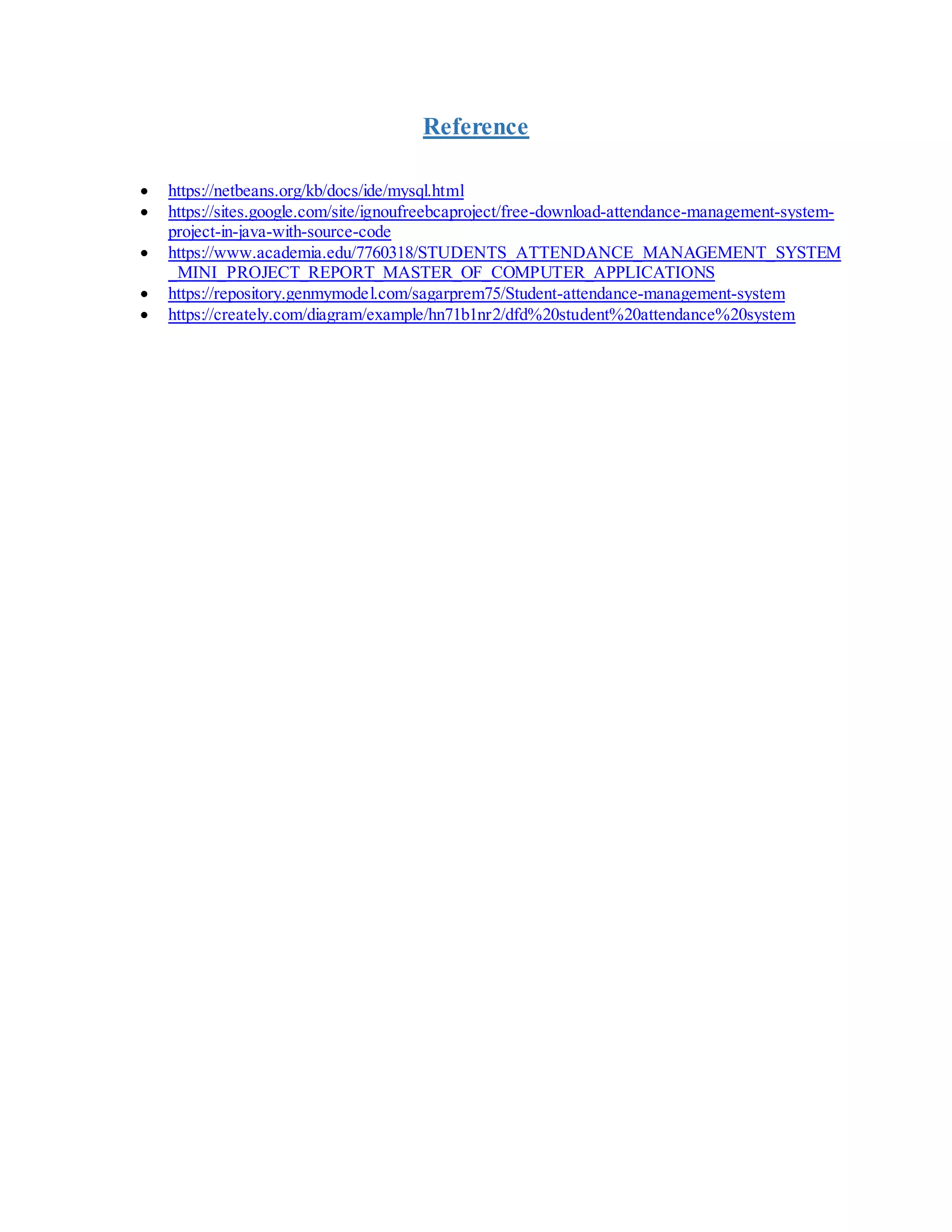 Reference
 https://netbeans.org/kb/docs/ide/mysql.html
 https://sites.google.com/site/ignoufreebcaproject/free-download-attendance-management-system-
project-in-java-with-source-code
 https://www.academia.edu/7760318/STUDENTS_ATTENDANCE_MANAGEMENT_SYSTEM
_MINI_PROJECT_REPORT_MASTER_OF_COMPUTER_APPLICATIONS
 https://repository.genmymodel.com/sagarprem75/Student-attendance-management-system
 https://creately.com/diagram/example/hn71b1nr2/dfd%20student%20attendance%20system
 