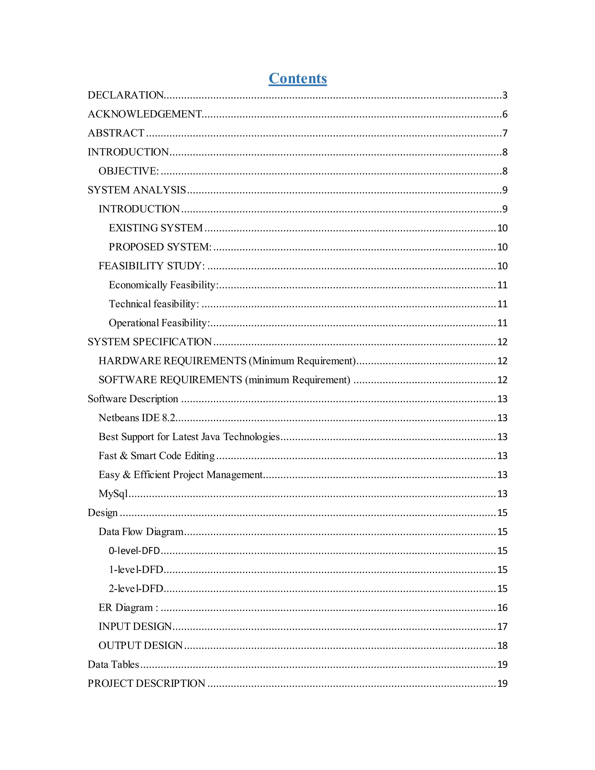 Contents
DECLARATION....................................................................................................................3
ACKNOWLEDGEMENT.......................................................................................................6
ABSTRACT..........................................................................................................................7
INTRODUCTION..................................................................................................................8
OBJECTIVE:.....................................................................................................................8
SYSTEM ANALYSIS............................................................................................................9
INTRODUCTION..............................................................................................................9
EXISTING SYSTEM....................................................................................................10
PROPOSED SYSTEM:.................................................................................................10
FEASIBILITY STUDY: ...................................................................................................10
Economically Feasibility:...............................................................................................11
Technical feasibility: .....................................................................................................11
Operational Feasibility:..................................................................................................11
SYSTEM SPECIFICATION.................................................................................................12
HARDWARE REQUIREMENTS (Minimum Requirement)................................................12
SOFTWARE REQUIREMENTS (minimum Requirement) .................................................12
Software Description ............................................................................................................13
Netbeans IDE 8.2..............................................................................................................13
Best Support for Latest Java Technologies..........................................................................13
Fast & Smart Code Editing................................................................................................13
Easy & Efficient Project Management................................................................................13
MySql..............................................................................................................................13
Design .................................................................................................................................15
Data Flow Diagram...........................................................................................................15
0-level-DFD...................................................................................................................15
1-level-DFD..................................................................................................................15
2-level-DFD..................................................................................................................15
ER Diagram : ...................................................................................................................16
INPUT DESIGN...............................................................................................................17
OUTPUT DESIGN...........................................................................................................18
Data Tables..........................................................................................................................19
PROJECT DESCRIPTION ...................................................................................................19
 