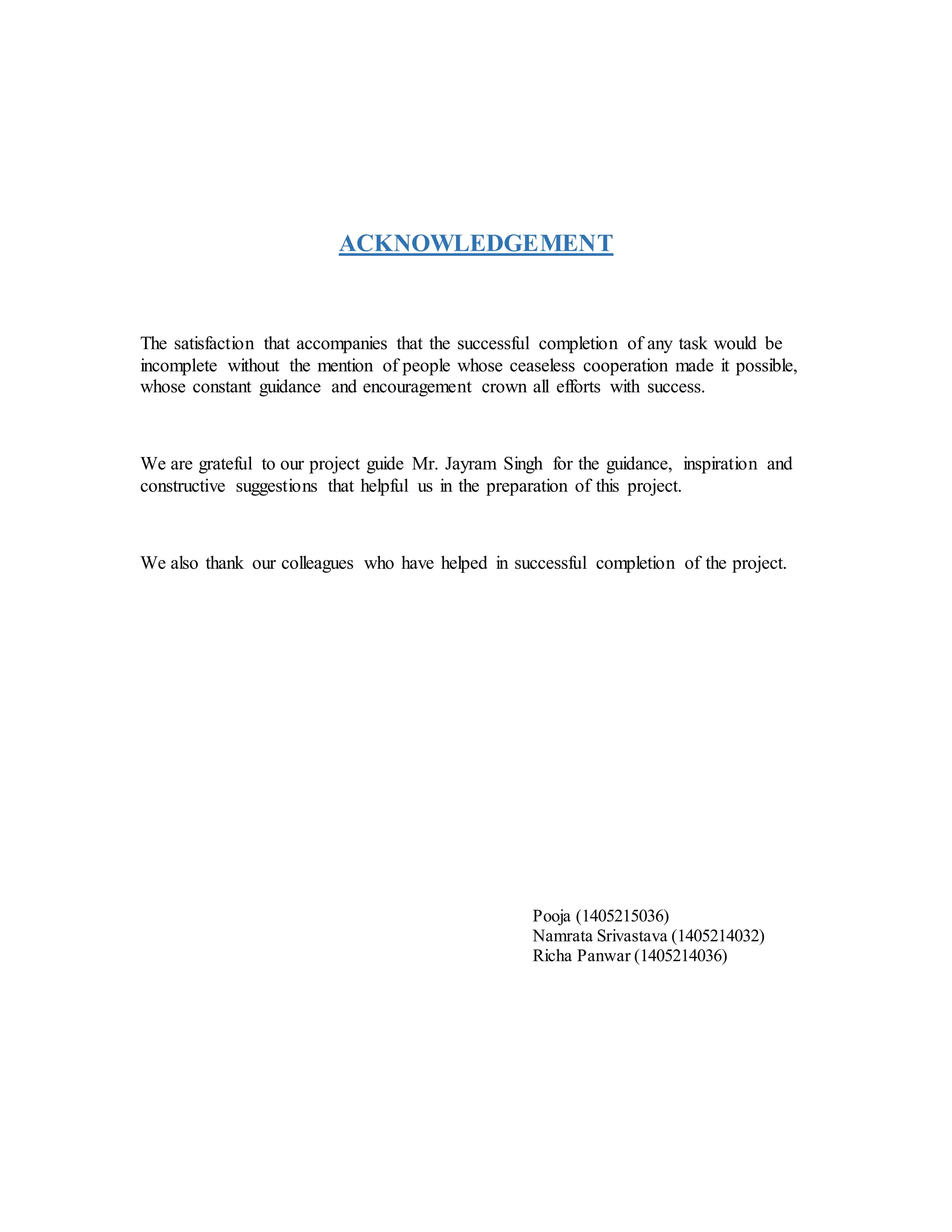 ACKNOWLEDGEMENT
The satisfaction that accompanies that the successful completion of any task would be
incomplete without the mention of people whose ceaseless cooperation made it possible,
whose constant guidance and encouragement crown all efforts with success.
We are grateful to our project guide Mr. Jayram Singh for the guidance, inspiration and
constructive suggestions that helpful us in the preparation of this project.
We also thank our colleagues who have helped in successful completion of the project.
Pooja (1405215036)
Namrata Srivastava (1405214032)
Richa Panwar (1405214036)
 