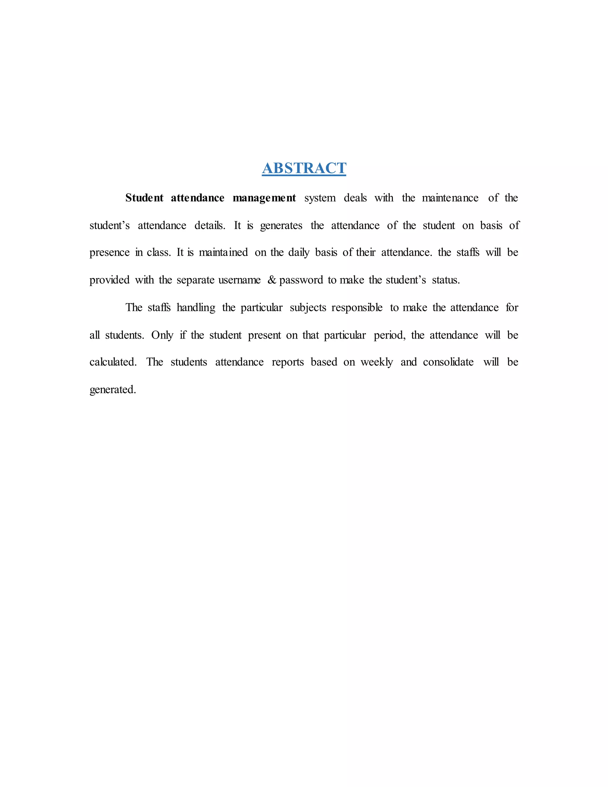 ABSTRACT
Student attendance management system deals with the maintenance of the
student’s attendance details. It is generates the attendance of the student on basis of
presence in class. It is maintained on the daily basis of their attendance. the staffs will be
provided with the separate username & password to make the student’s status.
The staffs handling the particular subjects responsible to make the attendance for
all students. Only if the student present on that particular period, the attendance will be
calculated. The students attendance reports based on weekly and consolidate will be
generated.
 