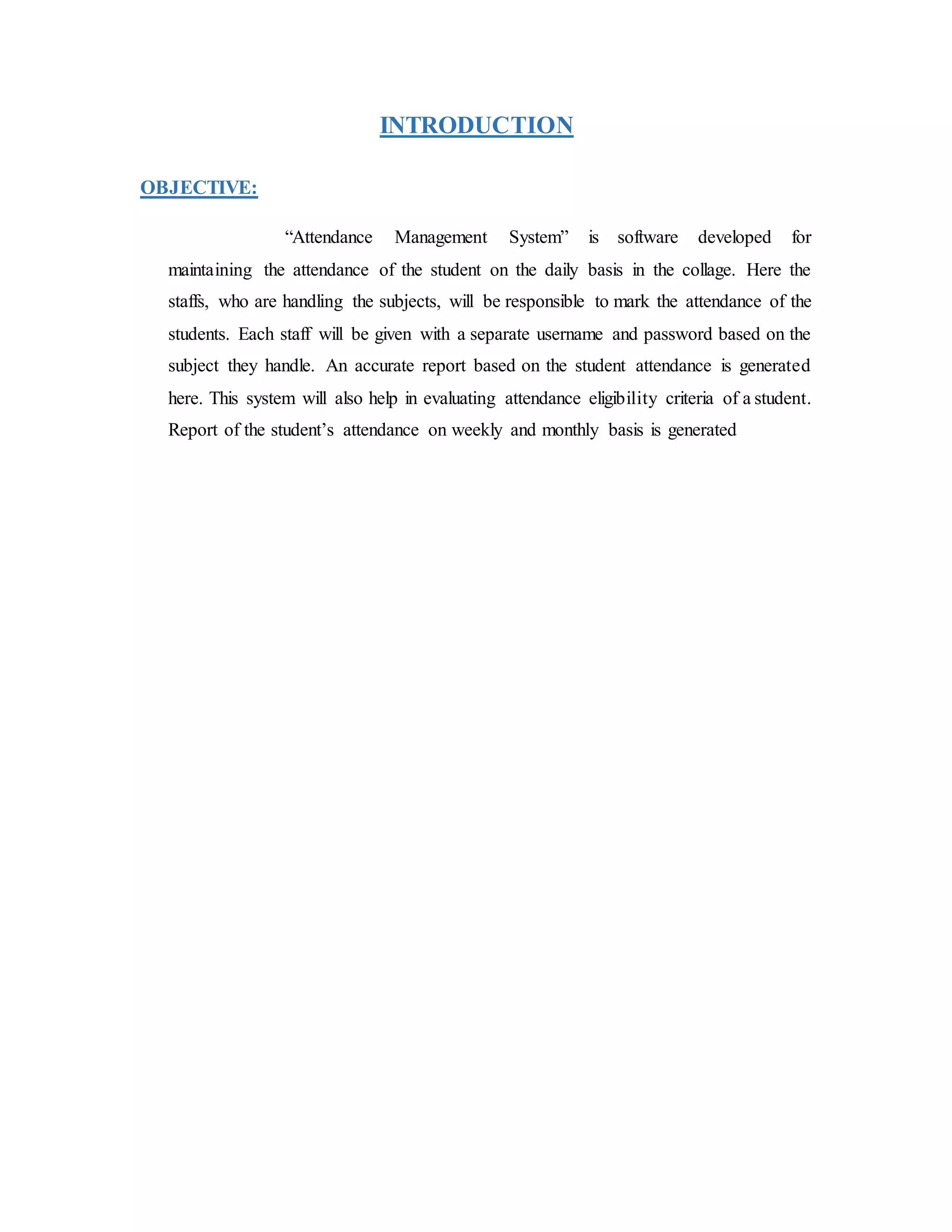 INTRODUCTION
OBJECTIVE:
“Attendance Management System” is software developed for
maintaining the attendance of the student on the daily basis in the collage. Here the
staffs, who are handling the subjects, will be responsible to mark the attendance of the
students. Each staff will be given with a separate username and password based on the
subject they handle. An accurate report based on the student attendance is generated
here. This system will also help in evaluating attendance eligibility criteria of a student.
Report of the student’s attendance on weekly and monthly basis is generated
 