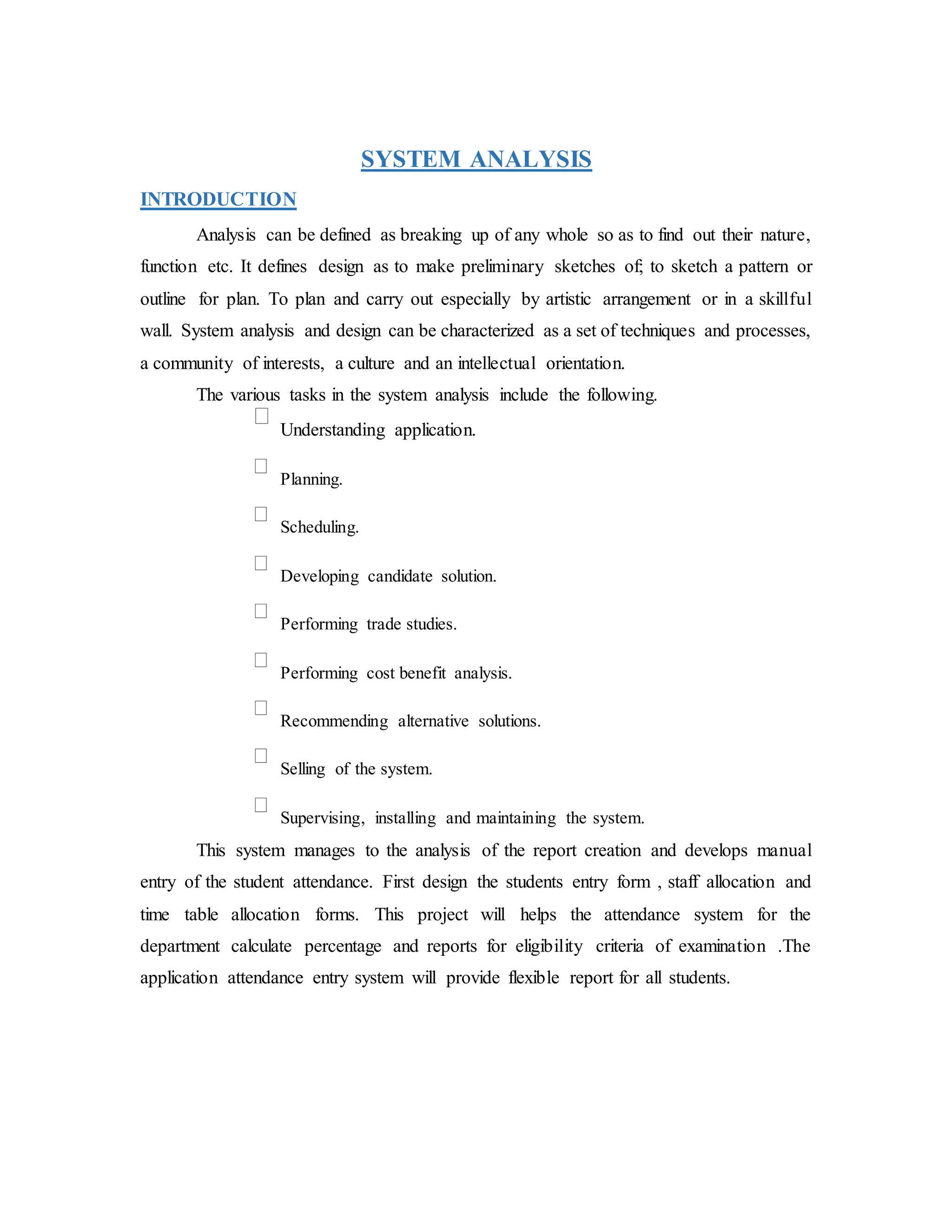 SYSTEM ANALYSIS
INTRODUCTION
Analysis can be defined as breaking up of any whole so as to find out their nature,
function etc. It defines design as to make preliminary sketches of; to sketch a pattern or
outline for plan. To plan and carry out especially by artistic arrangement or in a skillful
wall. System analysis and design can be characterized as a set of techniques and processes,
a community of interests, a culture and an intellectual orientation.
The various tasks in the system analysis include the following.
Understanding application.
Planning.
Scheduling.
Developing candidate solution.
Performing trade studies.
Performing cost benefit analysis.
Recommending alternative solutions.
Selling of the system.
Supervising, installing and maintaining the system.
This system manages to the analysis of the report creation and develops manual
entry of the student attendance. First design the students entry form , staff allocation and
time table allocation forms. This project will helps the attendance system for the
department calculate percentage and reports for eligibility criteria of examination .The
application attendance entry system will provide flexible report for all students.
 